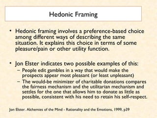 Hedonic Framing Hedonic framing involves a preference-based choice among different ways of describing the same situation. It explains this choice in terms of some pleasure/pain or other utility function.  Jon Elster indicates two possible examples of this:  People edit gambles in a way that would make the prospects appear most pleasant (or least unpleasant)  The would-be minimizer of charitable donations compares the fairness mechanism and the utilitarian mechanism and settles for the one that allows him to donate as little as possible, consistent with his need to retain his self-respect. Jon Elster. Alchemies of the Mind - Rationality and the Emotions, 1999, p39 
