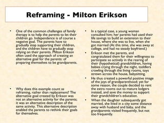 Reframing - Milton Erikson One of the common challenges of family therapy is to help the parents to let their children go. Independence is of course a negative goal. The parents have to gradually stop supporting their children, and the children have to gradually stop relying on their parents. Milton Erikson often used the approach of creating an alternative goal for the parents: of preparing themselves to be grandparents.  Why does this example count as reframing, rather than replacement? The alternative goal created by Erikson was not an alternative activity for the parents; it was an alternative description of the same activity. This alternative description enabled the parents to rethink their goals for themselves.  In a typical case, a young woman consulted him; her parents had used their life savings to build an extension to their house, where she was to live, when she got married (At this time, she was away at college, and had no steady boyfriend.)  Erikson met the parents, and congratulated them for their willingness to participate so actively in the rearing of their (hypothetical) grandchildren, having babies crying through the night, toddlers crawling through the living rooms, toys strewn across the house, babysitting.  He thus created a powerful positive image of the joys of grandparenthood; yet for some reason, the couple decided to rent the extra rooms out to mature lodgers instead, and save the money to support their grandchildren’s education.  When the daughter subsequently got married, she lived in a city some distance away with husband and baby, and the grandparents visited frequently, but not too frequently.  