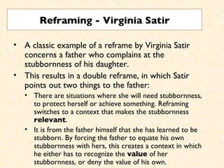 Reframing - Virginia Satir A classic example of a reframe by Virginia Satir concerns a father who complains at the stubbornness of his daughter.  This results in a double reframe, in which Satir points out two things to the father:  There are situations where she will need stubbornness, to protect herself or achieve something. Reframing switches to a context that makes the stubbornness  relevant .  It is from the father himself that she has learned to be stubborn. By forcing the father to equate his own stubbornness with hers, this creates a context in which he either has to recognize the  value  of her stubbornness, or deny the value of his own.  