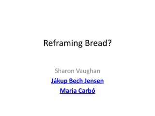 Reframing Bread?

  Sharon Vaughan
 Jákup Bech Jensen
    Maria Carbó
 