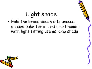 Light shade
• Fold the bread dough into unusual
  shapes bake for a hard crust mount
  with light fitting use as lamp shade
 