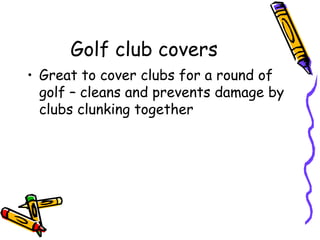 Golf club covers
• Great to cover clubs for a round of
  golf – cleans and prevents damage by
  clubs clunking together
 