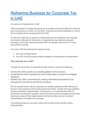 Reframing Business for Corporate Tax
in UAE
An overview of corporate tax in UAE
UAE has decided to introduce corporate tax on taxable income with effect from financial
year commencing on or after 1st June 2023. Corporate tax will be applicable at a rate of
9% for taxable income exceeding AED 375, 000.
It’s clear that UAE has no intention to bring small business enterprises into corporate
tax brackets. Although the introduction of corporate tax was really shocking and
surprising, it was quite expected because MOF has already introduced VAT, Excise
duty, ESR etc recently.
As of now, UAE has corporate tax regime having:
 20 % tax on foreign banks
 Up to 55 % tax for business entities engaged in oil production and explorations
Why corporate tax in UAE?
Through the introduction of corporate tax UAE intends to achieve the following.
 Cement the UAE’s position as a leading global hub for business
 Accelerate the UAE’s development and transformation to achieve its strategic
objectives.
 Reaffirm the UAE’s commitment to meeting international standards for tax
transparency and prevent harmful tax practices.
We are already familiar with the corporate tax updates published by MOF (Ministry of
finance). Every business entity should assess themselves, whether they have sufficient
infrastructure before implementation of corporate tax. It is expected that UAE CT
decree-law and executive regulation will be announced soon but taxpayers should keep
businesses ready for final implementation so that the entity has time to conduct
implementation and adapt to the changes.
This article provides you the basic review that an entity should consider before
Implementation.
 