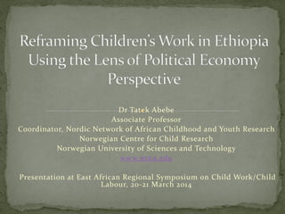 Dr Tatek Abebe
Associate Professor
Coordinator, Nordic Network of African Childhood and Youth Research
Norwegian Centre for Child Research
Norwegian University of Sciences and Technology
www.ntnu.edu
Presentation at East African Regional Symposium on Child Work/Child
Labour, 20-21 March 2014
 