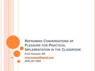 REFRAMING CONVERSATIONS OF
PLEASURE FOR PRACTICAL
IMPLEMENTATION IN THE CLASSROOM
Erica Koepsel, MA
erica.koepsel@gmail.com
(952) 451-3902
 