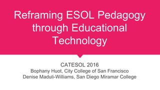 Reframing ESOL Pedagogy
through Educational
Technology
CATESOL 2016
Bophany Huot, City College of San Francisco
Denise Maduli-Williams, San Diego Miramar College
 