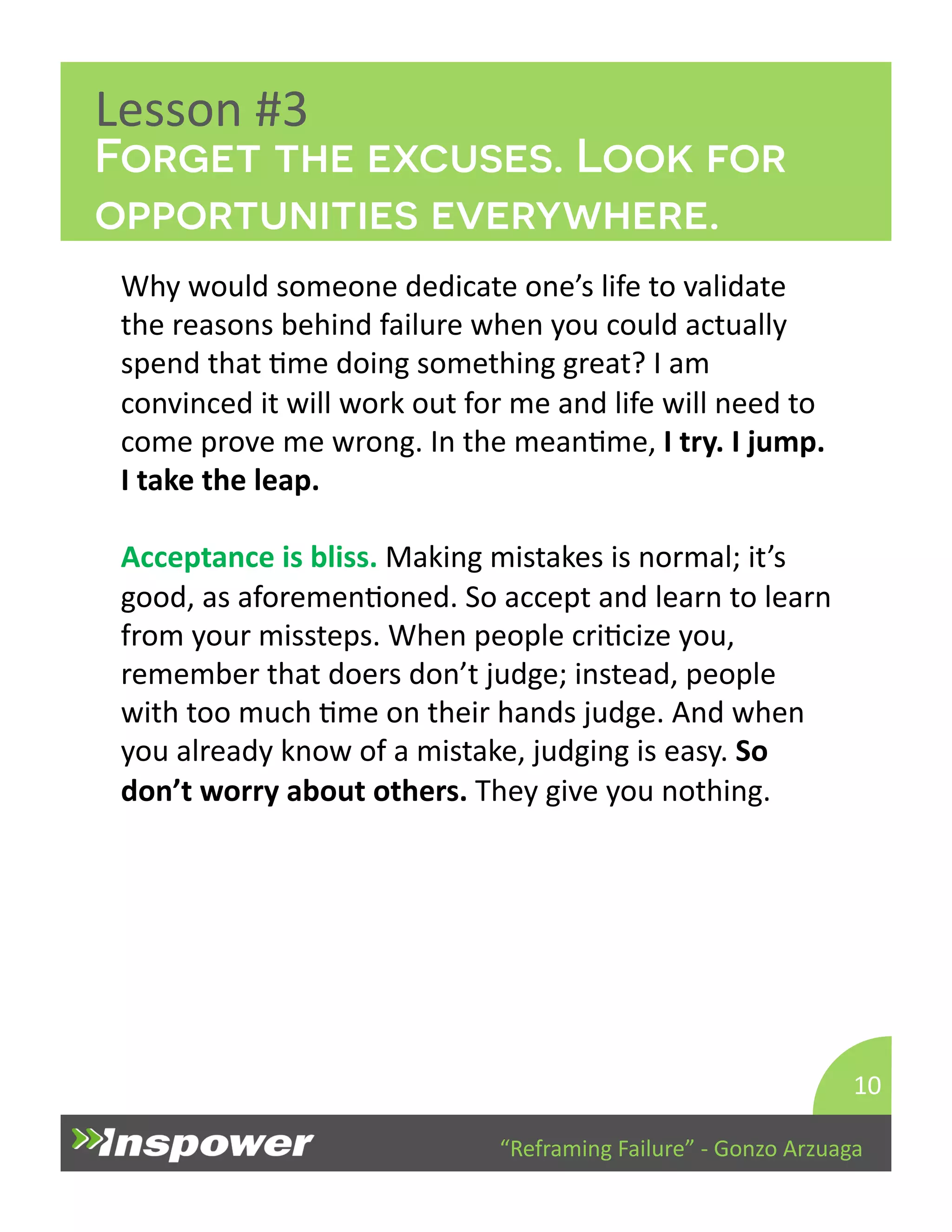 Forget the excuses. Look for 
opportunities everywhere. 
“Reframing 
Failure” 
-­‐ 
Gonzo 
Arzuaga 
Lesson 
#3 
Why 
would 
someone 
dedicate 
one’s 
life 
to 
validate 
the 
reasons 
behind 
failure 
when 
you 
could 
actually 
spend 
that 
Dme 
doing 
something 
great? 
I 
am 
convinced 
it 
will 
work 
out 
for 
me 
and 
life 
will 
need 
to 
come 
prove 
me 
wrong. 
In 
the 
meanDme, 
I 
try. 
I 
jump. 
I 
take 
the 
leap. 
Acceptance 
is 
bliss. 
Making 
mistakes 
is 
normal; 
it’s 
good, 
as 
aforemenDoned. 
So 
accept 
and 
learn 
to 
learn 
from 
your 
missteps. 
When 
people 
criDcize 
you, 
remember 
that 
doers 
don’t 
judge; 
instead, 
people 
with 
too 
much 
Dme 
on 
their 
hands 
judge. 
And 
when 
you 
already 
know 
of 
a 
mistake, 
judging 
is 
easy. 
So 
don’t 
worry 
about 
others. 
They 
give 
you 
nothing. 
10 
 