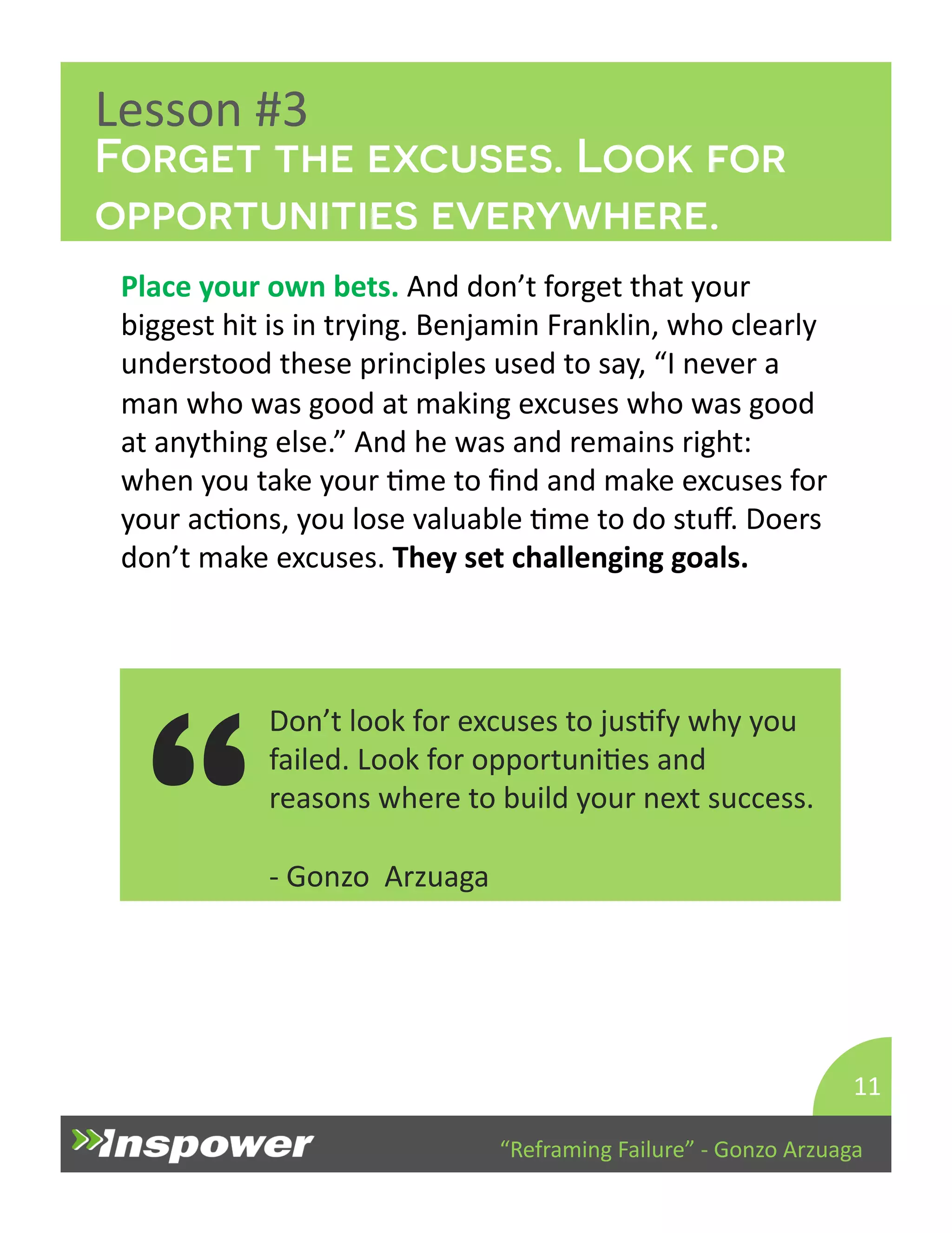 Forget the excuses. Look for 
opportunities everywhere. 
“Reframing 
Failure” 
-­‐ 
Gonzo 
Arzuaga 
Lesson 
#3 
Place 
your 
own 
bets. 
And 
don’t 
forget 
that 
your 
biggest 
hit 
is 
in 
trying. 
Benjamin 
Franklin, 
who 
clearly 
understood 
these 
principles 
used 
to 
say, 
“I 
never 
a 
man 
who 
was 
good 
at 
making 
excuses 
who 
was 
good 
at 
anything 
else.” 
And 
he 
was 
and 
remains 
right: 
when 
you 
take 
your 
Dme 
to 
find 
and 
make 
excuses 
for 
your 
acDons, 
you 
lose 
valuable 
Dme 
to 
do 
stuff. 
Doers 
don’t 
make 
excuses. 
They 
set 
challenging 
goals. 
11 
-­‐ 
Gonzo 
Arzuaga 
“ 
Don’t 
look 
for 
excuses 
to 
jusDfy 
why 
you 
failed. 
Look 
for 
opportuniDes 
and 
reasons 
where 
to 
build 
your 
next 
success. 
 