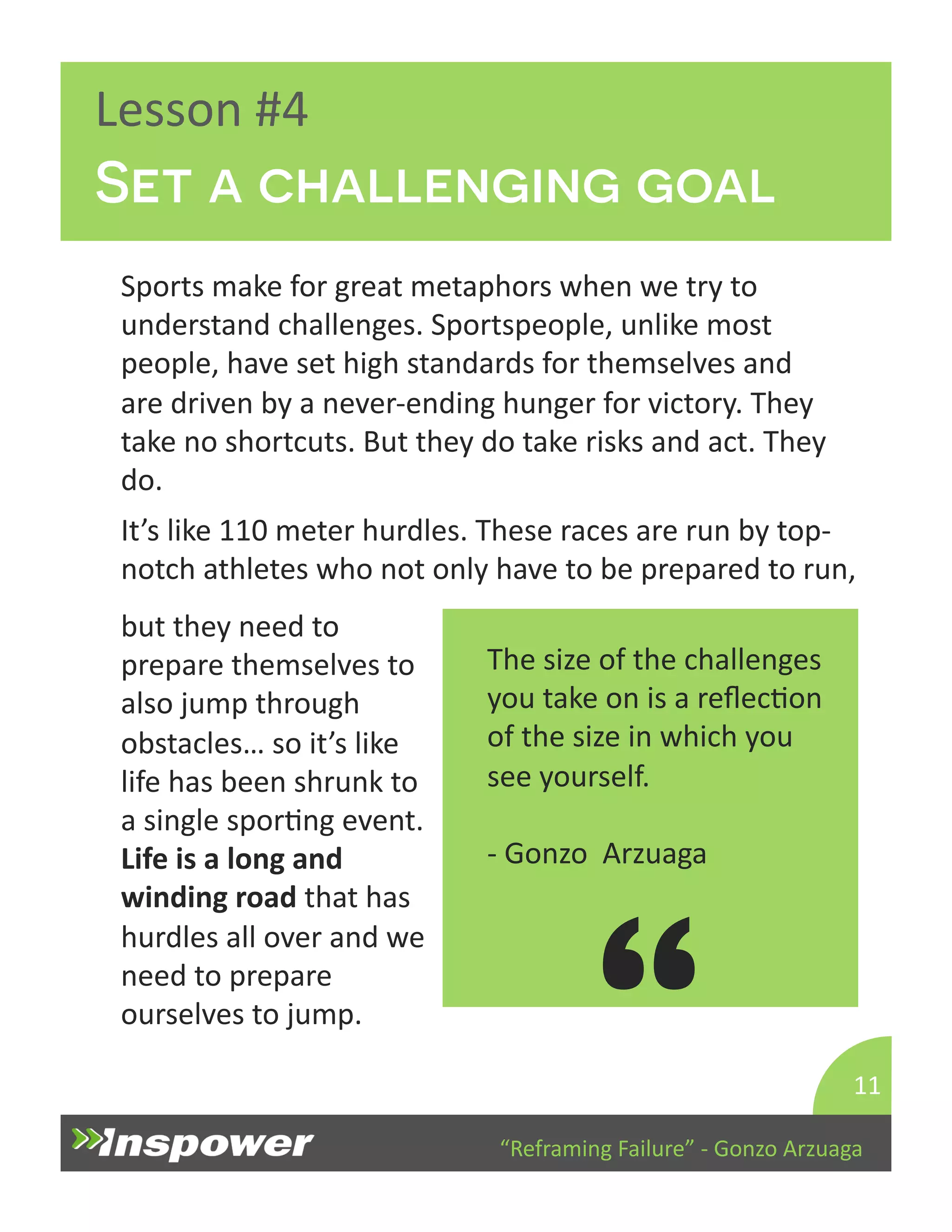 Set a challenging goal 
It’s 
like 
110 
meter 
hurdles. 
These 
races 
are 
run 
by 
top-­‐ 
notch 
athletes 
who 
not 
only 
have 
to 
be 
prepared 
to 
run, 
but 
they 
need 
to 
prepare 
themselves 
to 
also 
jump 
through 
obstacles… 
so 
it’s 
like 
life 
has 
been 
shrunk 
to 
a 
single 
sporDng 
event. 
Life 
is 
a 
long 
and 
winding 
road 
that 
has 
hurdles 
all 
over 
and 
we 
need 
to 
prepare 
ourselves 
to 
jump. 
“Reframing 
Failure” 
-­‐ 
Gonzo 
Arzuaga 
Lesson 
#4 
Sports 
make 
for 
great 
metaphors 
when 
we 
try 
to 
understand 
challenges. 
Sportspeople, 
unlike 
most 
people, 
have 
set 
high 
standards 
for 
themselves 
and 
are 
driven 
by 
a 
never-­‐ending 
hunger 
for 
victory. 
They 
take 
no 
shortcuts. 
But 
they 
do 
take 
risks 
and 
act. 
They 
do. 
11 
The 
size 
of 
the 
challenges 
you 
take 
on 
is 
a 
reflecDon 
of 
the 
size 
in 
which 
you 
see 
yourself. 
-­‐ 
Gonzo 
Arzuaga 
“ 
 