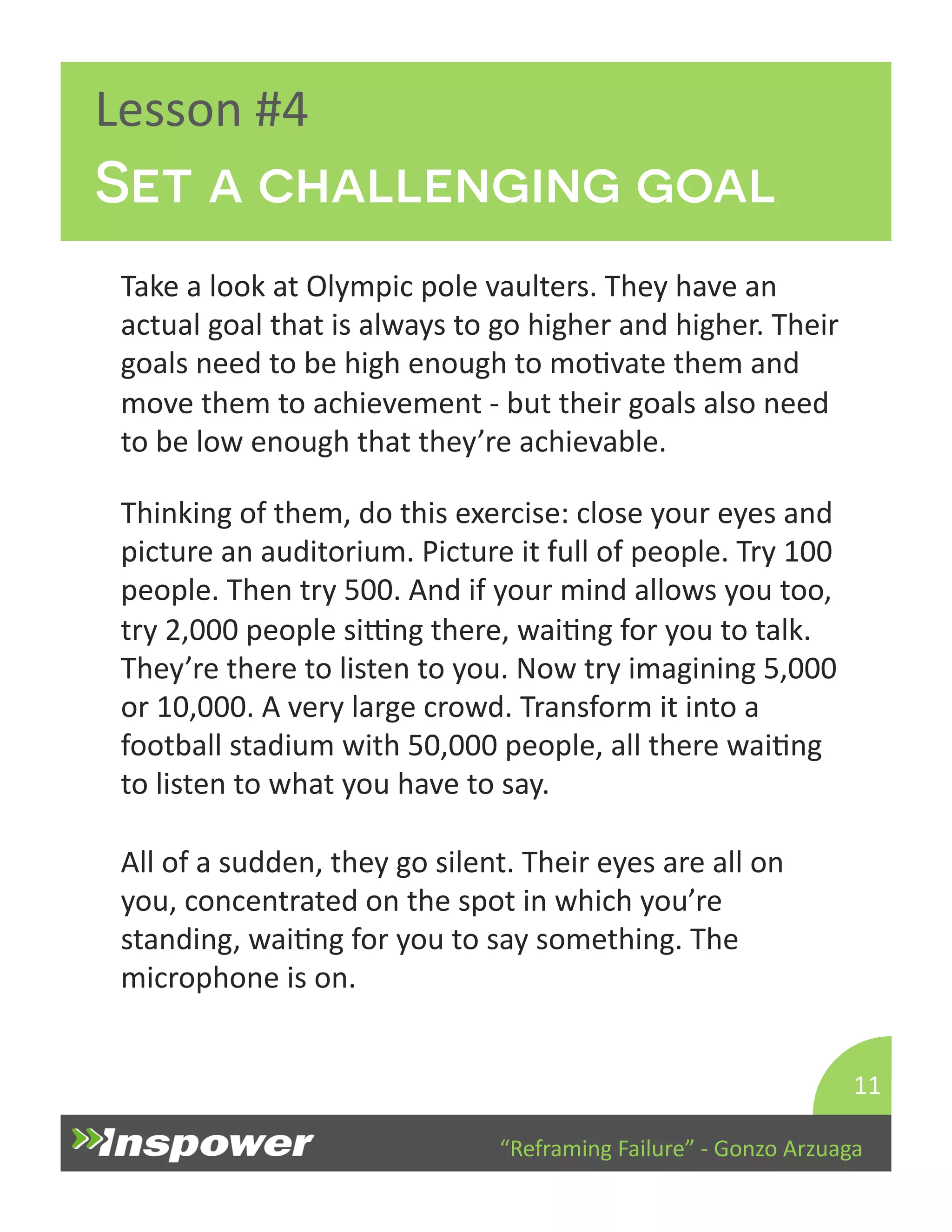 Set a challenging goal 
“Reframing 
Failure” 
-­‐ 
Gonzo 
Arzuaga 
Lesson 
#4 
Take 
a 
look 
at 
Olympic 
pole 
vaulters. 
They 
have 
an 
actual 
goal 
that 
is 
always 
to 
go 
higher 
and 
higher. 
Their 
goals 
need 
to 
be 
high 
enough 
to 
moDvate 
them 
and 
move 
them 
to 
achievement 
-­‐ 
but 
their 
goals 
also 
need 
to 
be 
low 
enough 
that 
they’re 
achievable. 
11 
Thinking 
of 
them, 
do 
this 
exercise: 
close 
your 
eyes 
and 
picture 
an 
auditorium. 
Picture 
it 
full 
of 
people. 
Try 
100 
people. 
Then 
try 
500. 
And 
if 
your 
mind 
allows 
you 
too, 
try 
2,000 
people 
siTng 
there, 
waiDng 
for 
you 
to 
talk. 
They’re 
there 
to 
listen 
to 
you. 
Now 
try 
imagining 
5,000 
or 
10,000. 
A 
very 
large 
crowd. 
Transform 
it 
into 
a 
football 
stadium 
with 
50,000 
people, 
all 
there 
waiDng 
to 
listen 
to 
what 
you 
have 
to 
say. 
All 
of 
a 
sudden, 
they 
go 
silent. 
Their 
eyes 
are 
all 
on 
you, 
concentrated 
on 
the 
spot 
in 
which 
you’re 
standing, 
waiDng 
for 
you 
to 
say 
something. 
The 
microphone 
is 
on. 
 