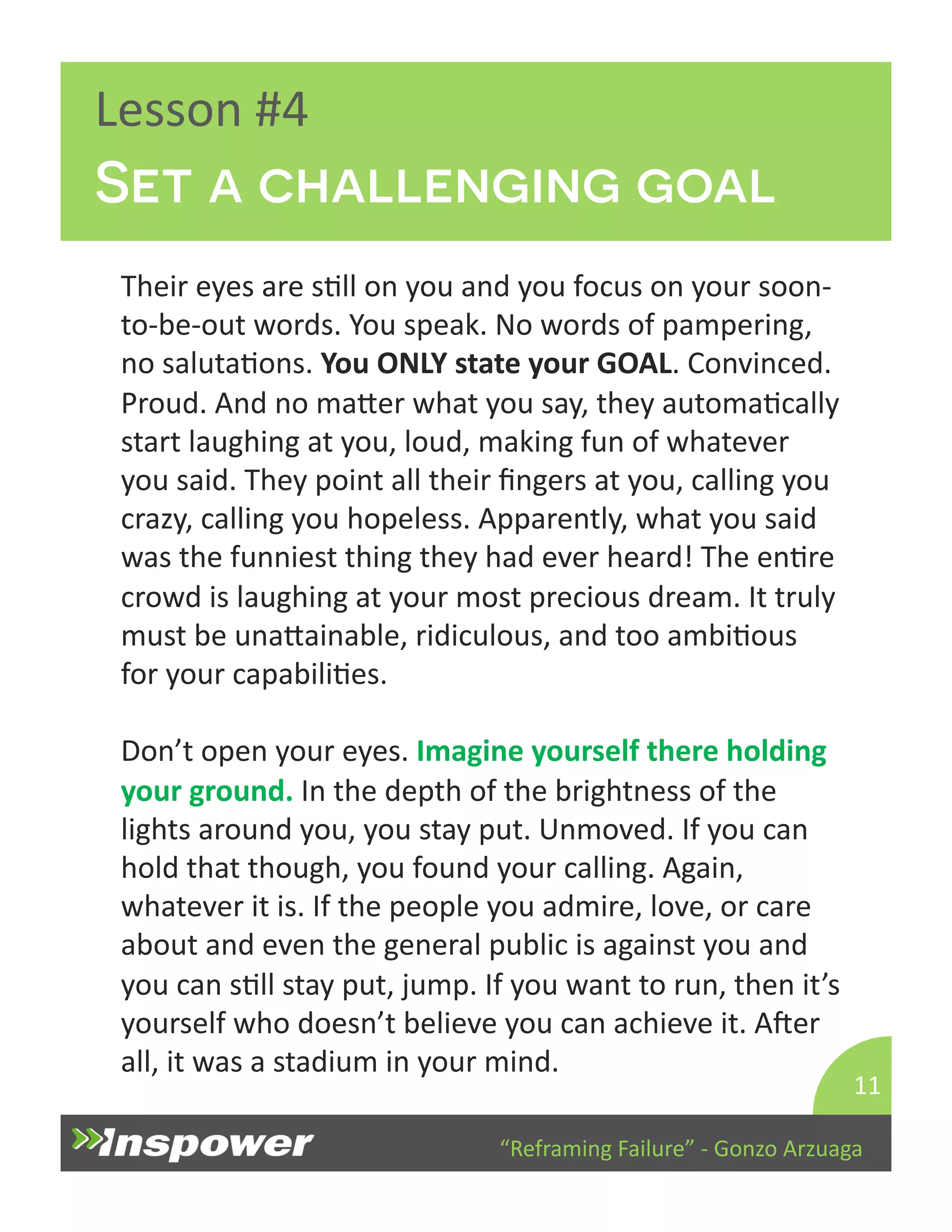 Set a challenging goal 
“Reframing 
Failure” 
-­‐ 
Gonzo 
Arzuaga 
Lesson 
#4 
Their 
eyes 
are 
sDll 
on 
you 
and 
you 
focus 
on 
your 
soon-­‐ 
to-­‐be-­‐out 
words. 
You 
speak. 
No 
words 
of 
pampering, 
no 
salutaDons. 
You 
ONLY 
state 
your 
GOAL. 
Convinced. 
Proud. 
And 
no 
maYer 
what 
you 
say, 
they 
automaDcally 
start 
laughing 
at 
you, 
loud, 
making 
fun 
of 
whatever 
you 
said. 
They 
point 
all 
their 
fingers 
at 
you, 
calling 
you 
crazy, 
calling 
you 
hopeless. 
Apparently, 
what 
you 
said 
was 
the 
funniest 
thing 
they 
had 
ever 
heard! 
The 
enDre 
crowd 
is 
laughing 
at 
your 
most 
precious 
dream. 
It 
truly 
must 
be 
unaYainable, 
ridiculous, 
and 
too 
ambiDous 
for 
your 
capabiliDes. 
Don’t 
open 
your 
eyes. 
Imagine 
yourself 
there 
holding 
your 
ground. 
In 
the 
depth 
of 
the 
brightness 
of 
the 
lights 
around 
you, 
you 
stay 
put. 
Unmoved. 
If 
you 
can 
hold 
that 
though, 
you 
found 
your 
calling. 
Again, 
whatever 
it 
is. 
If 
the 
people 
you 
admire, 
love, 
or 
care 
about 
and 
even 
the 
general 
public 
is 
against 
you 
and 
you 
can 
sDll 
stay 
put, 
jump. 
If 
you 
want 
to 
run, 
then 
it’s 
yourself 
who 
doesn’t 
believe 
you 
can 
achieve 
it. 
Aper 
all, 
it 
was 
a 
stadium 
in 
your 
mind. 
11 
 