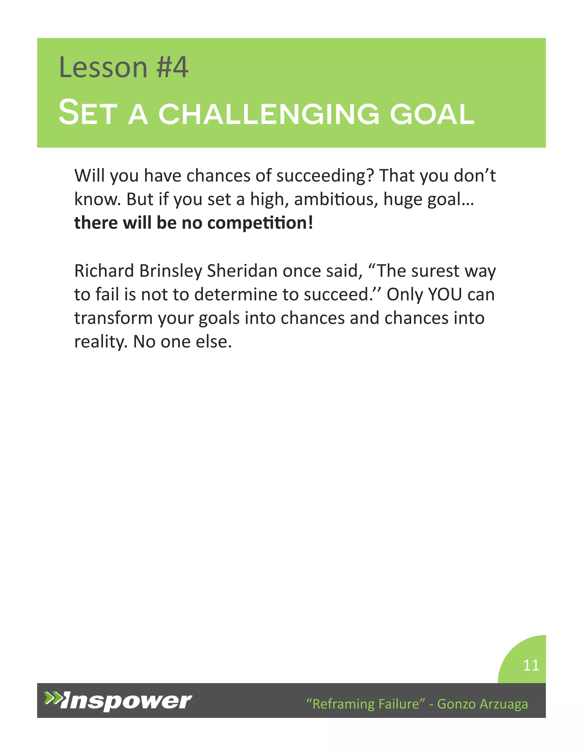Set a challenging goal 
“Reframing 
Failure” 
-­‐ 
Gonzo 
Arzuaga 
Lesson 
#4 
Will 
you 
have 
chances 
of 
succeeding? 
That 
you 
don’t 
know. 
But 
if 
you 
set 
a 
high, 
ambiDous, 
huge 
goal… 
there 
will 
be 
no 
compeJJon! 
Richard 
Brinsley 
Sheridan 
once 
said, 
“The 
surest 
way 
to 
fail 
is 
not 
to 
determine 
to 
succeed.’’ 
Only 
YOU 
can 
transform 
your 
goals 
into 
chances 
and 
chances 
into 
reality. 
No 
one 
else. 
11 
 