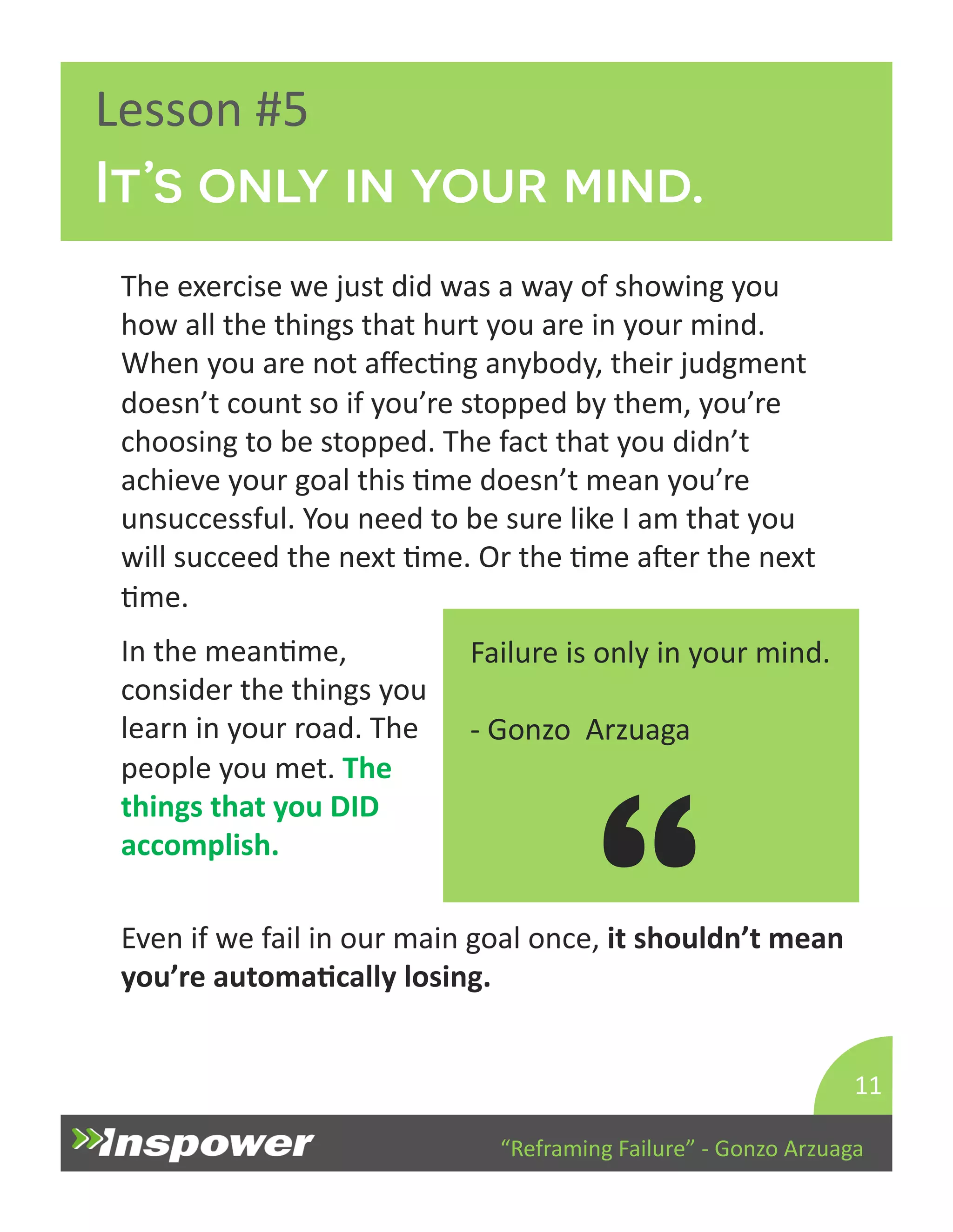 It’s only in your mind. 
“Reframing 
Failure” 
-­‐ 
Gonzo 
Arzuaga 
Lesson 
#5 
The 
exercise 
we 
just 
did 
was 
a 
way 
of 
showing 
you 
how 
all 
the 
things 
that 
hurt 
you 
are 
in 
your 
mind. 
When 
you 
are 
not 
affecDng 
anybody, 
their 
judgment 
doesn’t 
count 
so 
if 
you’re 
stopped 
by 
them, 
you’re 
choosing 
to 
be 
stopped. 
The 
fact 
that 
you 
didn’t 
achieve 
your 
goal 
this 
Dme 
doesn’t 
mean 
you’re 
unsuccessful. 
You 
need 
to 
be 
sure 
like 
I 
am 
that 
you 
will 
succeed 
the 
next 
Dme. 
Or 
the 
Dme 
aper 
the 
next 
Dme. 
11 
Failure 
is 
only 
in 
your 
mind. 
-­‐ 
Gonzo 
Arzuaga 
“ 
In 
the 
meanDme, 
consider 
the 
things 
you 
learn 
in 
your 
road. 
The 
people 
you 
met. 
The 
things 
that 
you 
DID 
accomplish. 
Even 
if 
we 
fail 
in 
our 
main 
goal 
once, 
it 
shouldn’t 
mean 
you’re 
automaJcally 
losing. 
 