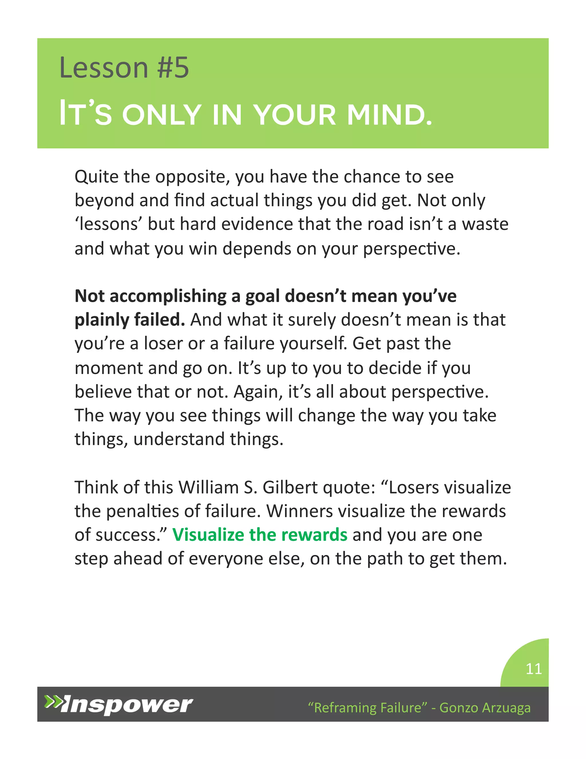 It’s only in your mind. 
“Reframing 
Failure” 
-­‐ 
Gonzo 
Arzuaga 
Lesson 
#5 
Quite 
the 
opposite, 
you 
have 
the 
chance 
to 
see 
beyond 
and 
find 
actual 
things 
you 
did 
get. 
Not 
only 
‘lessons’ 
but 
hard 
evidence 
that 
the 
road 
isn’t 
a 
waste 
and 
what 
you 
win 
depends 
on 
your 
perspecDve. 
Not 
accomplishing 
a 
goal 
doesn’t 
mean 
you’ve 
plainly 
failed. 
And 
what 
it 
surely 
doesn’t 
mean 
is 
that 
you’re 
a 
loser 
or 
a 
failure 
yourself. 
Get 
past 
the 
moment 
and 
go 
on. 
It’s 
up 
to 
you 
to 
decide 
if 
you 
believe 
that 
or 
not. 
Again, 
it’s 
all 
about 
perspecDve. 
The 
way 
you 
see 
things 
will 
change 
the 
way 
you 
take 
things, 
understand 
things. 
Think 
of 
this 
William 
S. 
Gilbert 
quote: 
“Losers 
visualize 
the 
penalDes 
of 
failure. 
Winners 
visualize 
the 
rewards 
of 
success.” 
Visualize 
the 
rewards 
and 
you 
are 
one 
step 
ahead 
of 
everyone 
else, 
on 
the 
path 
to 
get 
them. 
11 
 