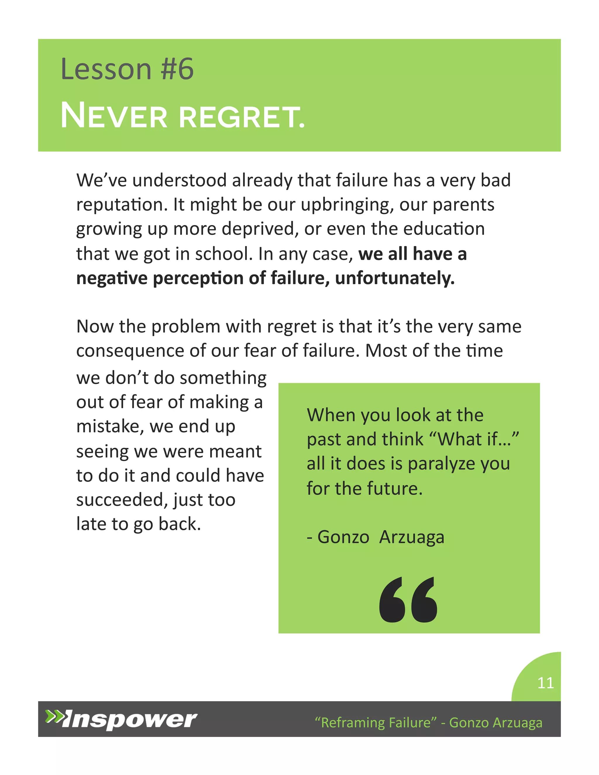 “Reframing 
Failure” 
-­‐ 
Gonzo 
Arzuaga 
Lesson 
#6 
Never regret. 
We’ve 
understood 
already 
that 
failure 
has 
a 
very 
bad 
reputaDon. 
It 
might 
be 
our 
upbringing, 
our 
parents 
growing 
up 
more 
deprived, 
or 
even 
the 
educaDon 
that 
we 
got 
in 
school. 
In 
any 
case, 
we 
all 
have 
a 
negaJve 
percepJon 
of 
failure, 
unfortunately. 
Now 
the 
problem 
with 
regret 
is 
that 
it’s 
the 
very 
same 
consequence 
of 
our 
fear 
of 
failure. 
Most 
of 
the 
Dme 
11 
When 
you 
look 
at 
the 
past 
and 
think 
“What 
if…” 
all 
it 
does 
is 
paralyze 
you 
for 
the 
future. 
-­‐ 
Gonzo 
Arzuaga 
“ 
we 
don’t 
do 
something 
out 
of 
fear 
of 
making 
a 
mistake, 
we 
end 
up 
seeing 
we 
were 
meant 
to 
do 
it 
and 
could 
have 
succeeded, 
just 
too 
late 
to 
go 
back. 
 