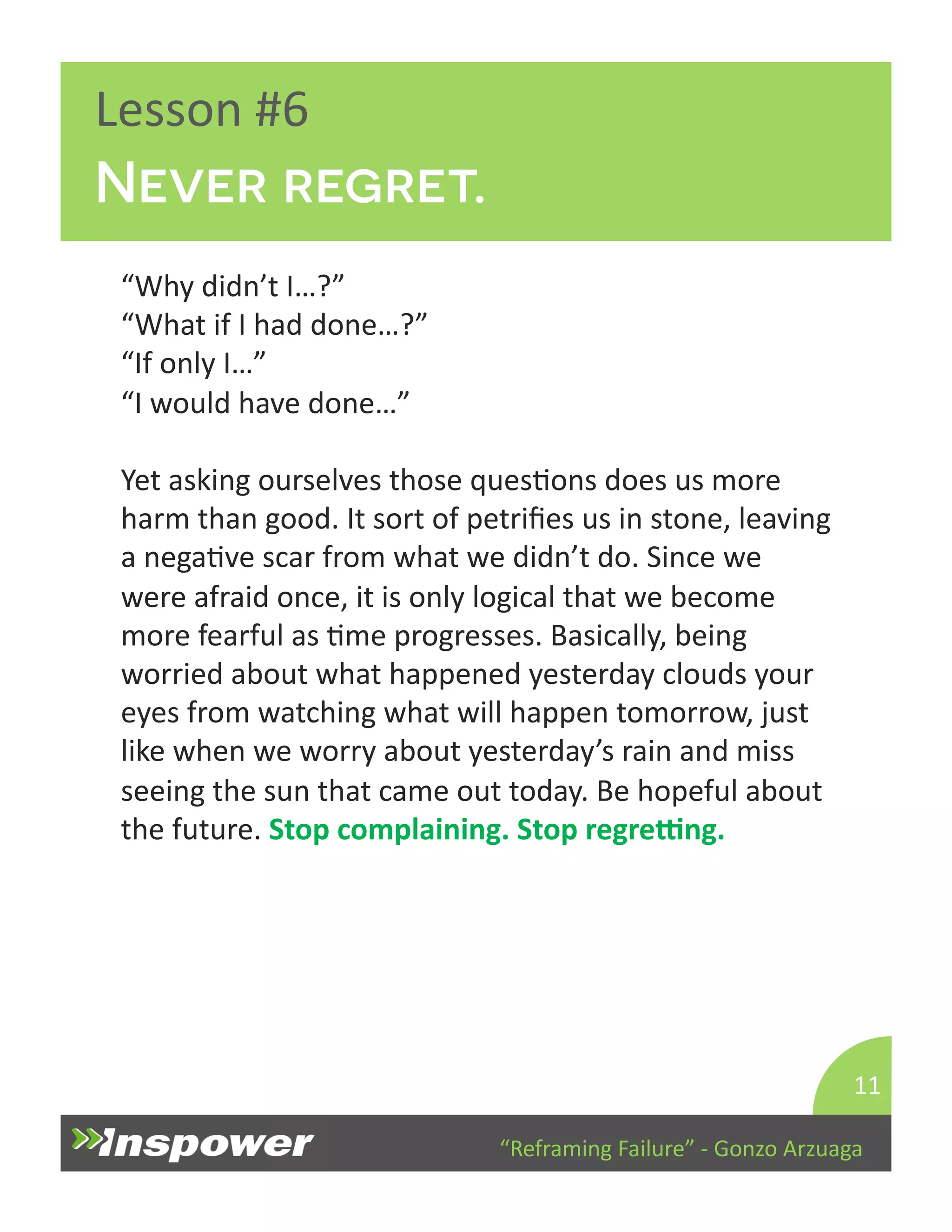 “Reframing 
Failure” 
-­‐ 
Gonzo 
Arzuaga 
Lesson 
#6 
Never regret. 
“Why 
didn’t 
I…?” 
“What 
if 
I 
had 
done…?” 
“If 
only 
I…” 
“I 
would 
have 
done…” 
Yet 
asking 
ourselves 
those 
quesDons 
does 
us 
more 
harm 
than 
good. 
It 
sort 
of 
petrifies 
us 
in 
stone, 
leaving 
a 
negaDve 
scar 
from 
what 
we 
didn’t 
do. 
Since 
we 
were 
afraid 
once, 
it 
is 
only 
logical 
that 
we 
become 
more 
fearful 
as 
Dme 
progresses. 
Basically, 
being 
worried 
about 
what 
happened 
yesterday 
clouds 
your 
eyes 
from 
watching 
what 
will 
happen 
tomorrow, 
just 
like 
when 
we 
worry 
about 
yesterday’s 
rain 
and 
miss 
seeing 
the 
sun 
that 
came 
out 
today. 
Be 
hopeful 
about 
the 
future. 
Stop 
complaining. 
Stop 
regreng. 
11 
 