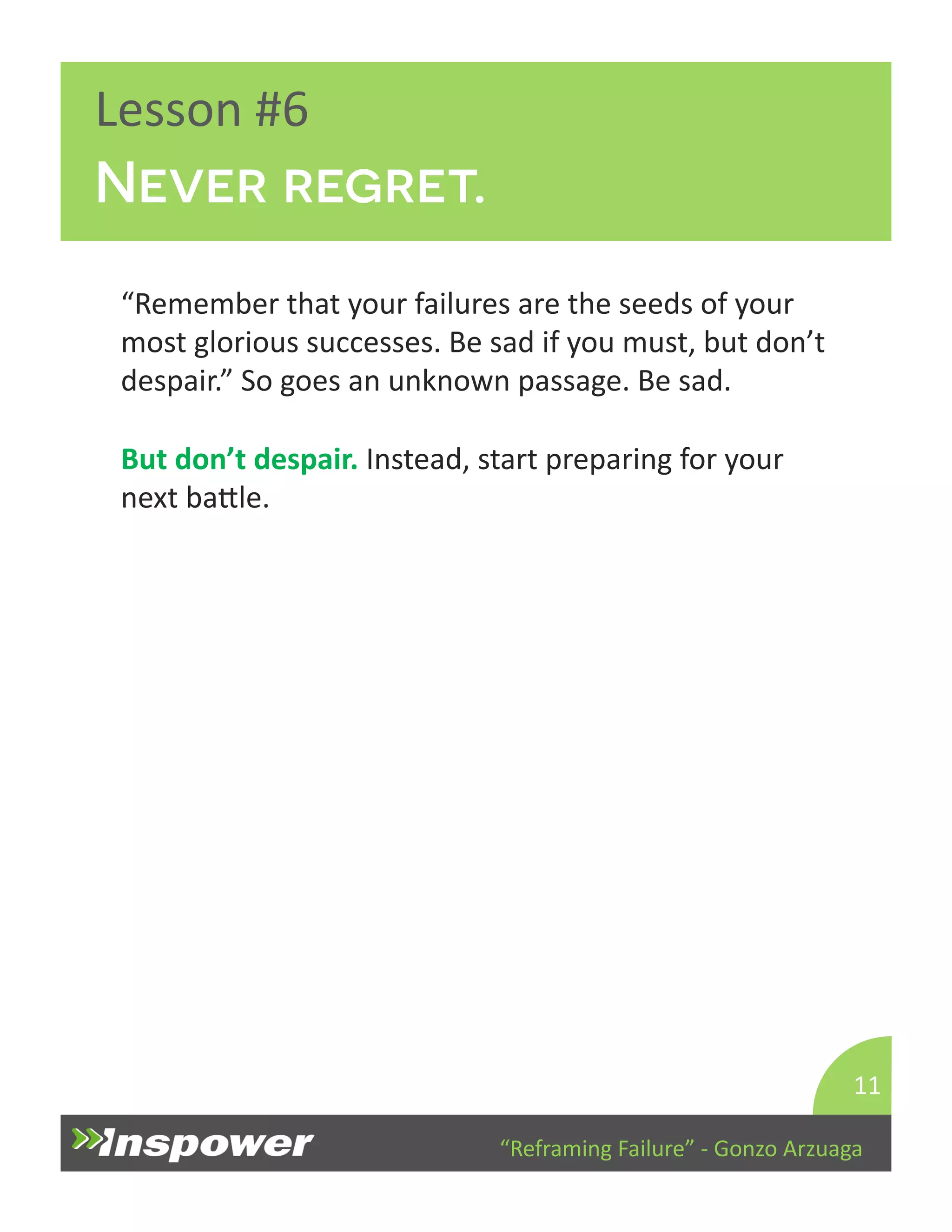 “Reframing 
Failure” 
-­‐ 
Gonzo 
Arzuaga 
Lesson 
#6 
Never regret. 
“Remember 
that 
your 
failures 
are 
the 
seeds 
of 
your 
most 
glorious 
successes. 
Be 
sad 
if 
you 
must, 
but 
don’t 
despair.” 
So 
goes 
an 
unknown 
passage. 
Be 
sad. 
But 
don’t 
despair. 
Instead, 
start 
preparing 
for 
your 
next 
baYle. 
11 
 