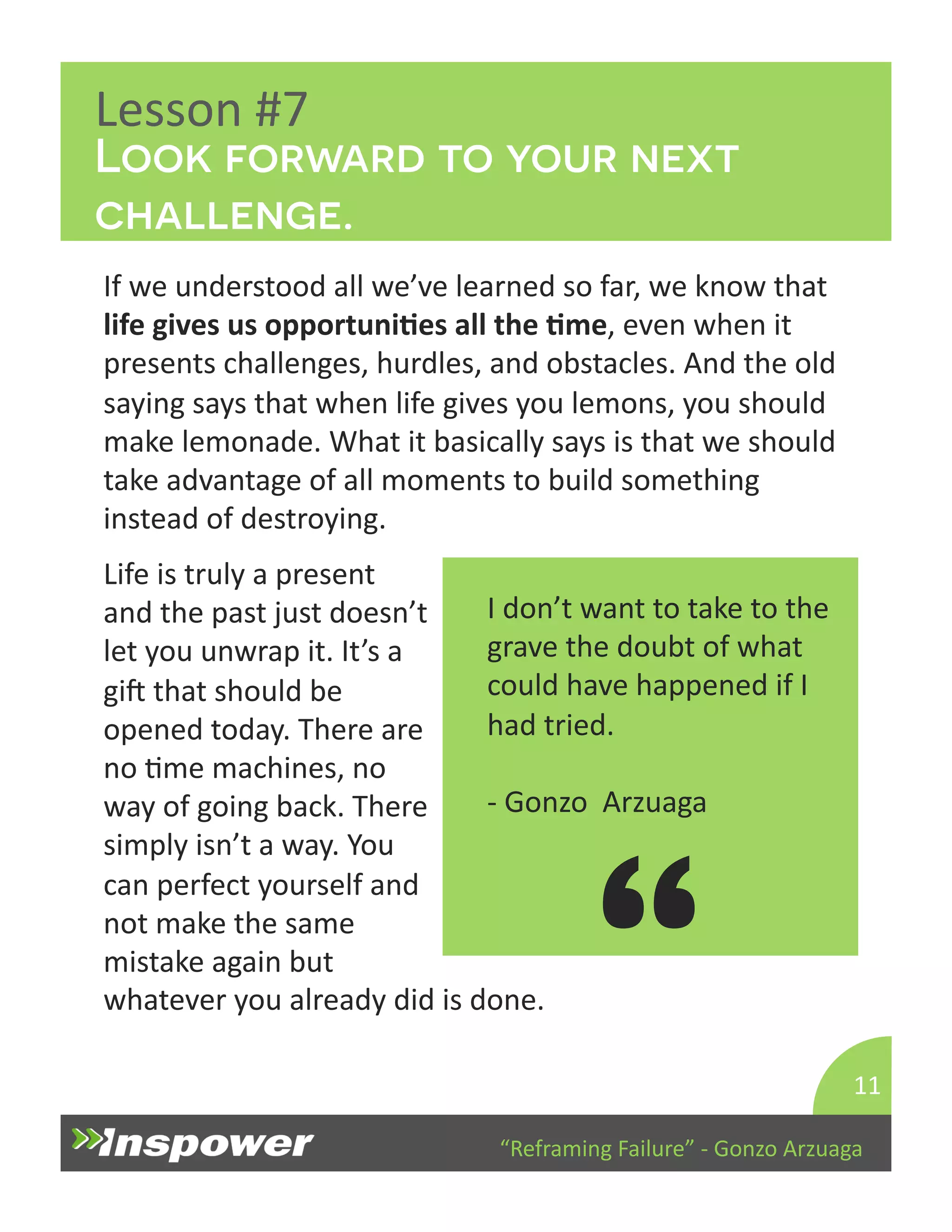 Look forward to your next 
challenge. 
Life 
is 
truly 
a 
present 
and 
the 
past 
just 
doesn’t 
let 
you 
unwrap 
it. 
It’s 
a 
gip 
that 
should 
be 
opened 
today. 
There 
are 
no 
Dme 
machines, 
no 
way 
of 
going 
back. 
There 
simply 
isn’t 
a 
way. 
You 
can 
perfect 
yourself 
and 
not 
make 
the 
same 
mistake 
again 
but 
whatever 
you 
already 
did 
is 
done. 
“Reframing 
Failure” 
-­‐ 
Gonzo 
Arzuaga 
Lesson 
#7 
If 
we 
understood 
all 
we’ve 
learned 
so 
far, 
we 
know 
that 
life 
gives 
us 
opportuniJes 
all 
the 
Jme, 
even 
when 
it 
presents 
challenges, 
hurdles, 
and 
obstacles. 
And 
the 
old 
saying 
says 
that 
when 
life 
gives 
you 
lemons, 
you 
should 
make 
lemonade. 
What 
it 
basically 
says 
is 
that 
we 
should 
take 
advantage 
of 
all 
moments 
to 
build 
something 
instead 
of 
destroying. 
11 
I 
don’t 
want 
to 
take 
to 
the 
grave 
the 
doubt 
of 
what 
could 
have 
happened 
if 
I 
had 
tried. 
-­‐ 
Gonzo 
Arzuaga 
“ 
 