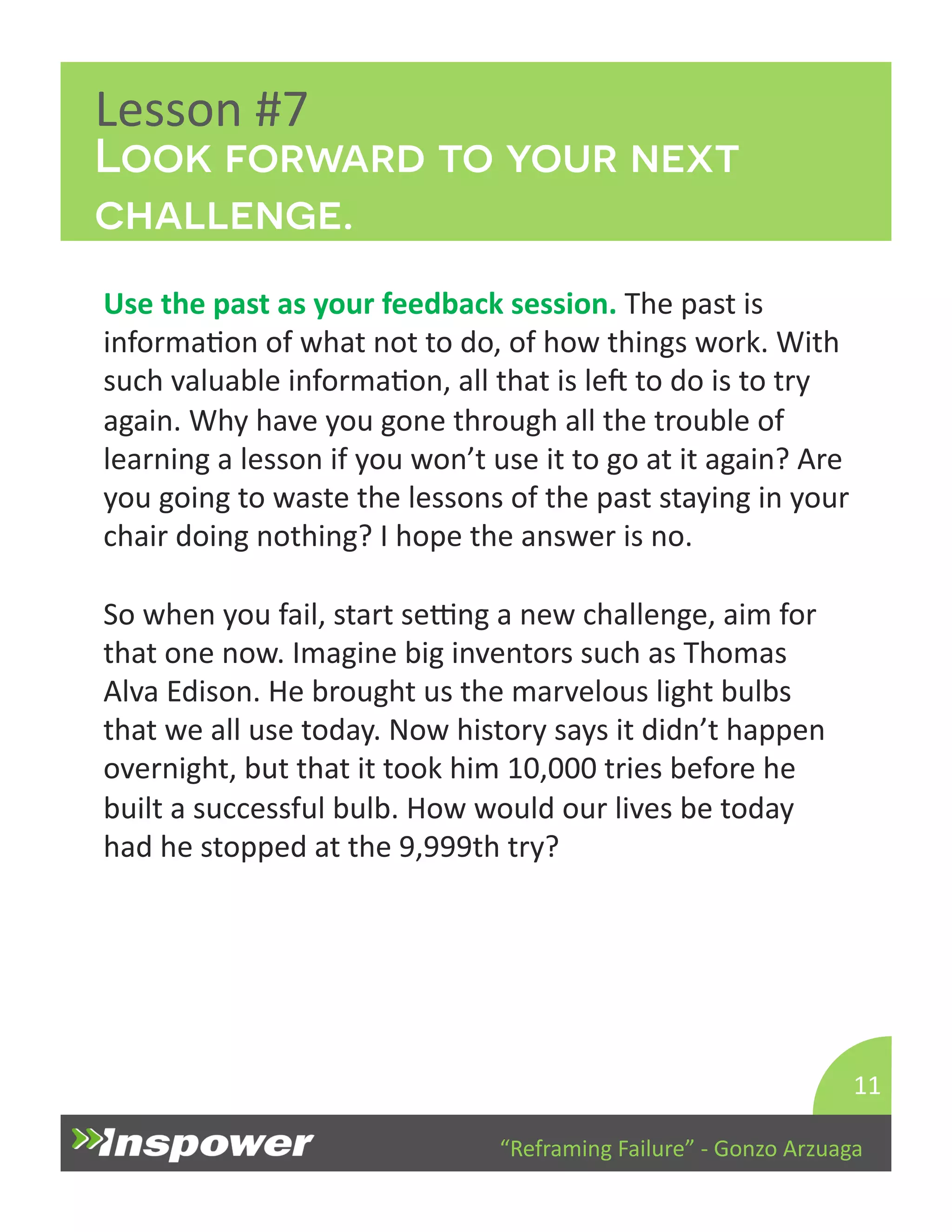 Look forward to your next 
challenge. 
“Reframing 
Failure” 
-­‐ 
Gonzo 
Arzuaga 
Lesson 
#7 
Use 
the 
past 
as 
your 
feedback 
session. 
The 
past 
is 
informaDon 
of 
what 
not 
to 
do, 
of 
how 
things 
work. 
With 
such 
valuable 
informaDon, 
all 
that 
is 
lep 
to 
do 
is 
to 
try 
again. 
Why 
have 
you 
gone 
through 
all 
the 
trouble 
of 
learning 
a 
lesson 
if 
you 
won’t 
use 
it 
to 
go 
at 
it 
again? 
Are 
you 
going 
to 
waste 
the 
lessons 
of 
the 
past 
staying 
in 
your 
chair 
doing 
nothing? 
I 
hope 
the 
answer 
is 
no. 
So 
when 
you 
fail, 
start 
seTng 
a 
new 
challenge, 
aim 
for 
that 
one 
now. 
Imagine 
big 
inventors 
such 
as 
Thomas 
Alva 
Edison. 
He 
brought 
us 
the 
marvelous 
light 
bulbs 
that 
we 
all 
use 
today. 
Now 
history 
says 
it 
didn’t 
happen 
overnight, 
but 
that 
it 
took 
him 
10,000 
tries 
before 
he 
built 
a 
successful 
bulb. 
How 
would 
our 
lives 
be 
today 
had 
he 
stopped 
at 
the 
9,999th 
try? 
11 
 
