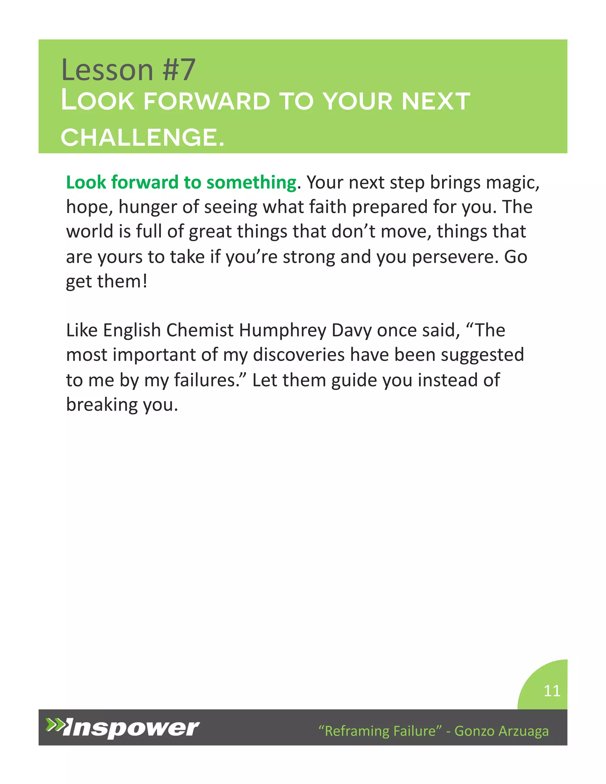 Look forward to your next 
challenge. 
“Reframing 
Failure” 
-­‐ 
Gonzo 
Arzuaga 
Lesson 
#7 
Look 
forward 
to 
something. 
Your 
next 
step 
brings 
magic, 
hope, 
hunger 
of 
seeing 
what 
faith 
prepared 
for 
you. 
The 
world 
is 
full 
of 
great 
things 
that 
don’t 
move, 
things 
that 
are 
yours 
to 
take 
if 
you’re 
strong 
and 
you 
persevere. 
Go 
get 
them! 
Like 
English 
Chemist 
Humphrey 
Davy 
once 
said, 
“The 
most 
important 
of 
my 
discoveries 
have 
been 
suggested 
to 
me 
by 
my 
failures.” 
Let 
them 
guide 
you 
instead 
of 
breaking 
you. 
11 
 