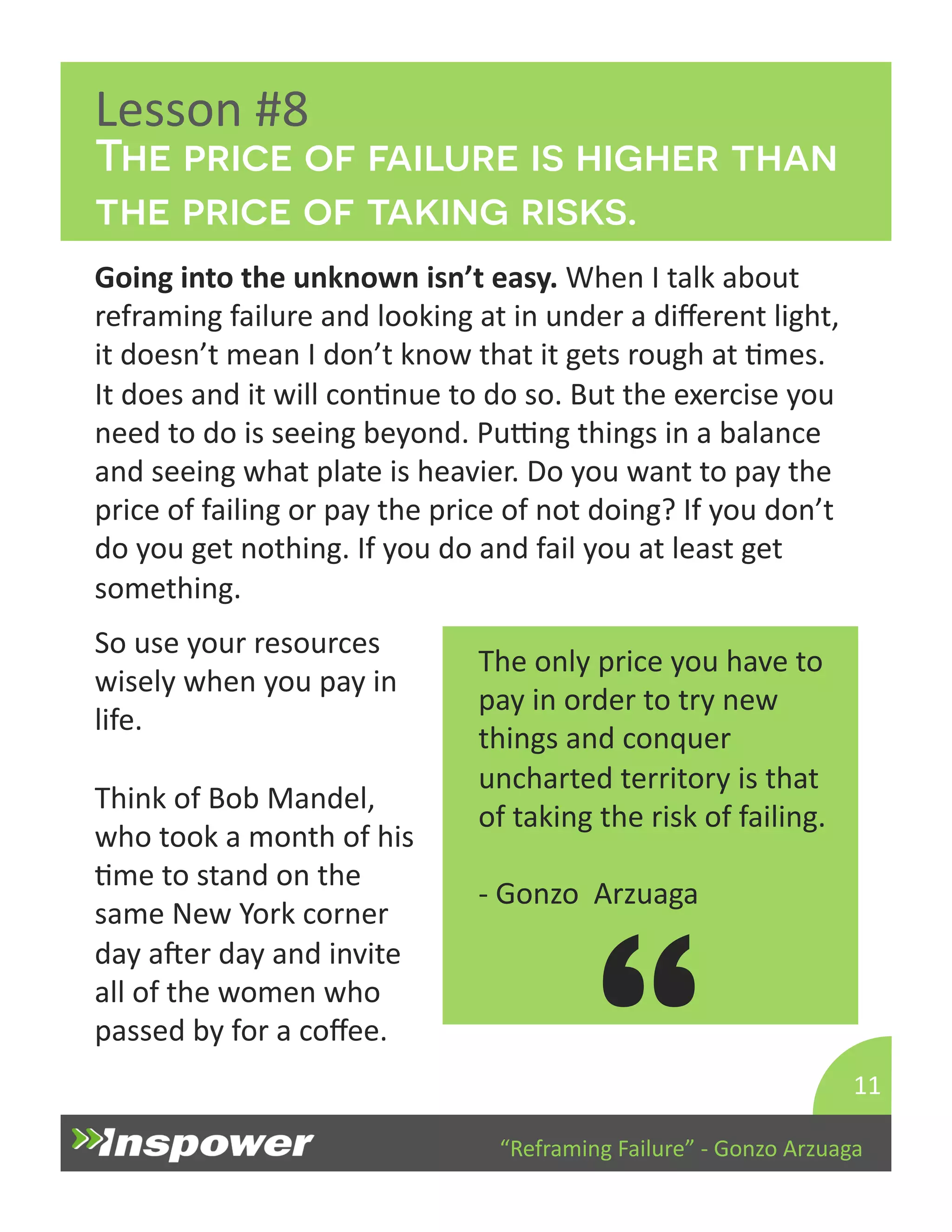 The price of failure is higher than 
the price of taking risks. 
“Reframing 
Failure” 
-­‐ 
Gonzo 
Arzuaga 
Lesson 
#8 
Going 
into 
the 
unknown 
isn’t 
easy. 
When 
I 
talk 
about 
reframing 
failure 
and 
looking 
at 
in 
under 
a 
different 
light, 
it 
doesn’t 
mean 
I 
don’t 
know 
that 
it 
gets 
rough 
at 
Dmes. 
It 
does 
and 
it 
will 
conDnue 
to 
do 
so. 
But 
the 
exercise 
you 
need 
to 
do 
is 
seeing 
beyond. 
PuTng 
things 
in 
a 
balance 
and 
seeing 
what 
plate 
is 
heavier. 
Do 
you 
want 
to 
pay 
the 
price 
of 
failing 
or 
pay 
the 
price 
of 
not 
doing? 
If 
you 
don’t 
do 
you 
get 
nothing. 
If 
you 
do 
and 
fail 
you 
at 
least 
get 
something. 
11 
The 
only 
price 
you 
have 
to 
pay 
in 
order 
to 
try 
new 
things 
and 
conquer 
uncharted 
territory 
is 
that 
of 
taking 
the 
risk 
of 
failing. 
-­‐ 
Gonzo 
Arzuaga 
“ 
So 
use 
your 
resources 
wisely 
when 
you 
pay 
in 
life. 
Think 
of 
Bob 
Mandel, 
who 
took 
a 
month 
of 
his 
Dme 
to 
stand 
on 
the 
same 
New 
York 
corner 
day 
aper 
day 
and 
invite 
all 
of 
the 
women 
who 
passed 
by 
for 
a 
coffee. 
 
