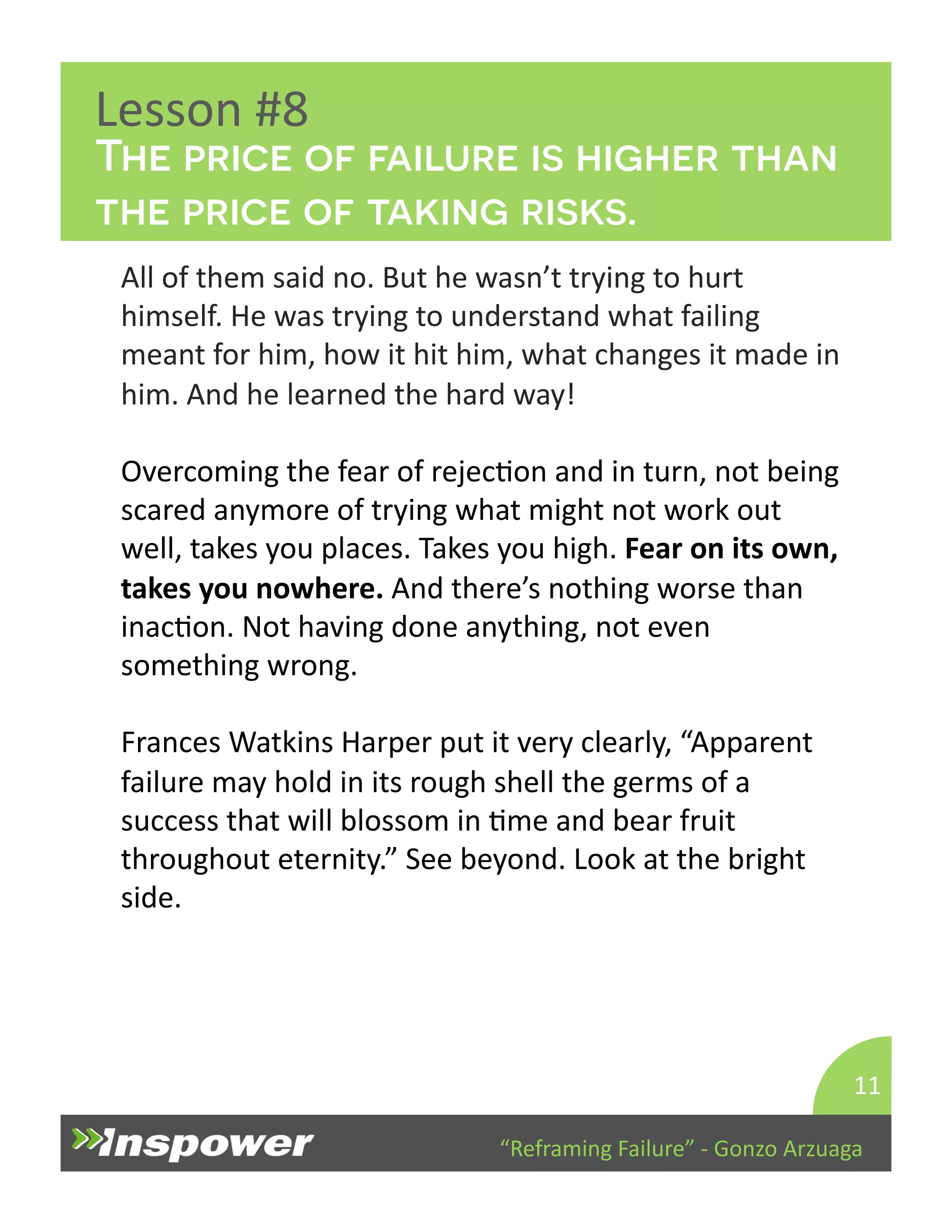 The price of failure is higher than 
the price of taking risks. 
“Reframing 
Failure” 
-­‐ 
Gonzo 
Arzuaga 
Lesson 
#8 
All 
of 
them 
said 
no. 
But 
he 
wasn’t 
trying 
to 
hurt 
himself. 
He 
was 
trying 
to 
understand 
what 
failing 
meant 
for 
him, 
how 
it 
hit 
him, 
what 
changes 
it 
made 
in 
him. 
And 
he 
learned 
the 
hard 
way! 
Overcoming 
the 
fear 
of 
rejecDon 
and 
in 
turn, 
not 
being 
scared 
anymore 
of 
trying 
what 
might 
not 
work 
out 
well, 
takes 
you 
places. 
Takes 
you 
high. 
Fear 
on 
its 
own, 
takes 
you 
nowhere. 
And 
there’s 
nothing 
worse 
than 
inacDon. 
Not 
having 
done 
anything, 
not 
even 
something 
wrong. 
Frances 
Watkins 
Harper 
put 
it 
very 
clearly, 
“Apparent 
failure 
may 
hold 
in 
its 
rough 
shell 
the 
germs 
of 
a 
success 
that 
will 
blossom 
in 
Dme 
and 
bear 
fruit 
throughout 
eternity.” 
See 
beyond. 
Look 
at 
the 
bright 
side. 
11 
 