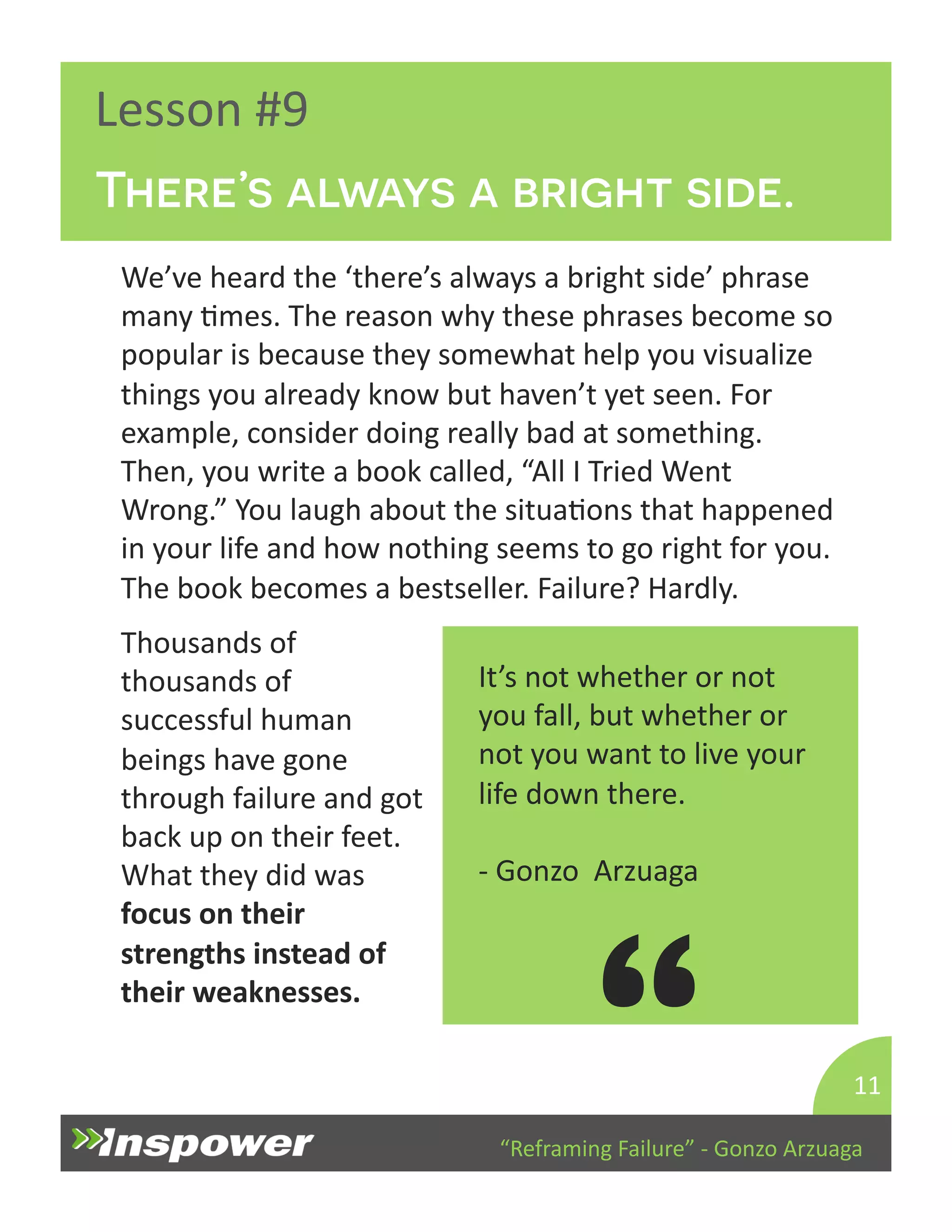 There’s always a bright side. 
“Reframing 
Failure” 
-­‐ 
Gonzo 
Arzuaga 
Lesson 
#9 
We’ve 
heard 
the 
‘there’s 
always 
a 
bright 
side’ 
phrase 
many 
Dmes. 
The 
reason 
why 
these 
phrases 
become 
so 
popular 
is 
because 
they 
somewhat 
help 
you 
visualize 
things 
you 
already 
know 
but 
haven’t 
yet 
seen. 
For 
example, 
consider 
doing 
really 
bad 
at 
something. 
Then, 
you 
write 
a 
book 
called, 
“All 
I 
Tried 
Went 
Wrong.” 
You 
laugh 
about 
the 
situaDons 
that 
happened 
in 
your 
life 
and 
how 
nothing 
seems 
to 
go 
right 
for 
you. 
The 
book 
becomes 
a 
bestseller. 
Failure? 
Hardly. 
11 
It’s 
not 
whether 
or 
not 
you 
fall, 
but 
whether 
or 
not 
you 
want 
to 
live 
your 
life 
down 
there. 
-­‐ 
Gonzo 
Arzuaga 
“ 
Thousands 
of 
thousands 
of 
successful 
human 
beings 
have 
gone 
through 
failure 
and 
got 
back 
up 
on 
their 
feet. 
What 
they 
did 
was 
focus 
on 
their 
strengths 
instead 
of 
their 
weaknesses. 
 