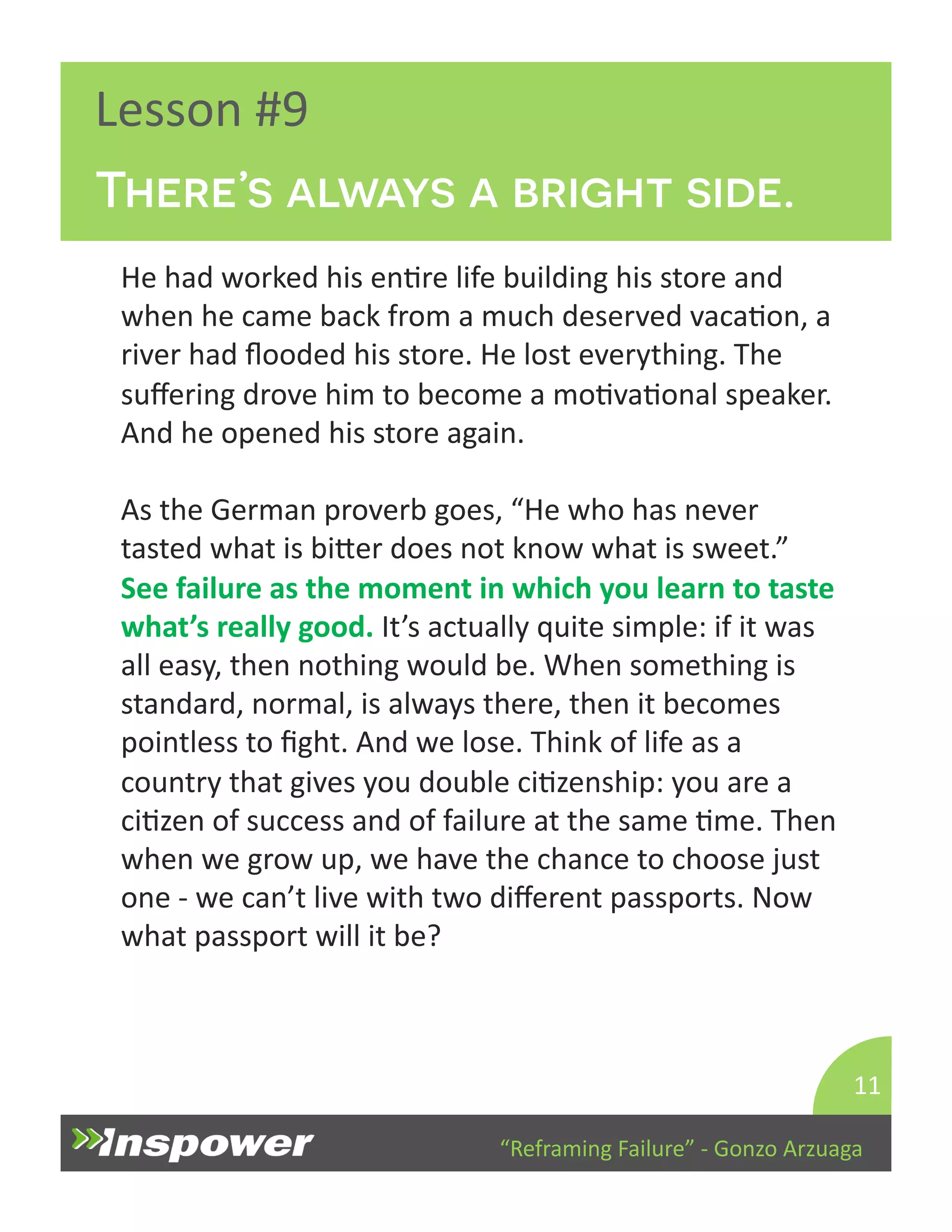 There’s always a bright side. 
“Reframing 
Failure” 
-­‐ 
Gonzo 
Arzuaga 
Lesson 
#9 
He 
had 
worked 
his 
enDre 
life 
building 
his 
store 
and 
when 
he 
came 
back 
from 
a 
much 
deserved 
vacaDon, 
a 
river 
had 
flooded 
his 
store. 
He 
lost 
everything. 
The 
suffering 
drove 
him 
to 
become 
a 
moDvaDonal 
speaker. 
And 
he 
opened 
his 
store 
again. 
As 
the 
German 
proverb 
goes, 
“He 
who 
has 
never 
tasted 
what 
is 
biYer 
does 
not 
know 
what 
is 
sweet.” 
See 
failure 
as 
the 
moment 
in 
which 
you 
learn 
to 
taste 
what’s 
really 
good. 
It’s 
actually 
quite 
simple: 
if 
it 
was 
all 
easy, 
then 
nothing 
would 
be. 
When 
something 
is 
standard, 
normal, 
is 
always 
there, 
then 
it 
becomes 
pointless 
to 
fight. 
And 
we 
lose. 
Think 
of 
life 
as 
a 
country 
that 
gives 
you 
double 
ciDzenship: 
you 
are 
a 
ciDzen 
of 
success 
and 
of 
failure 
at 
the 
same 
Dme. 
Then 
when 
we 
grow 
up, 
we 
have 
the 
chance 
to 
choose 
just 
one 
-­‐ 
we 
can’t 
live 
with 
two 
different 
passports. 
Now 
what 
passport 
will 
it 
be? 
11 
 