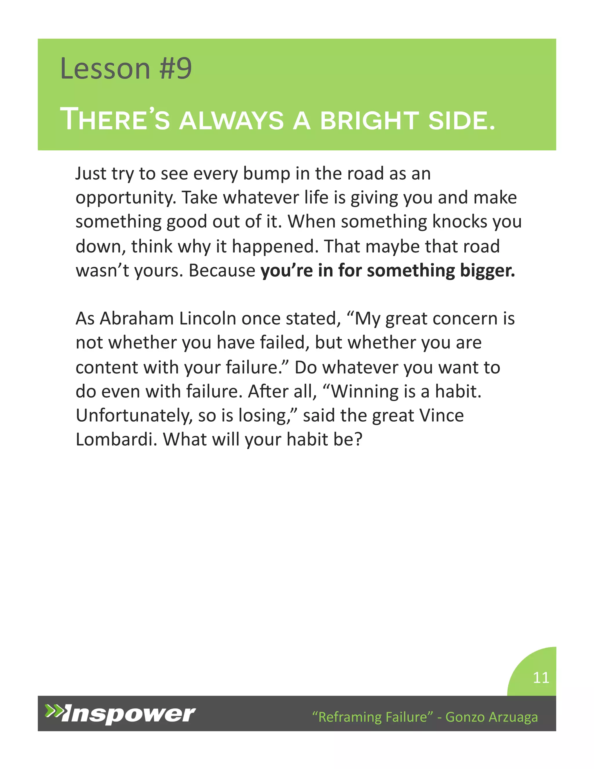There’s always a bright side. 
“Reframing 
Failure” 
-­‐ 
Gonzo 
Arzuaga 
Lesson 
#9 
Just 
try 
to 
see 
every 
bump 
in 
the 
road 
as 
an 
opportunity. 
Take 
whatever 
life 
is 
giving 
you 
and 
make 
something 
good 
out 
of 
it. 
When 
something 
knocks 
you 
down, 
think 
why 
it 
happened. 
That 
maybe 
that 
road 
wasn’t 
yours. 
Because 
you’re 
in 
for 
something 
bigger. 
As 
Abraham 
Lincoln 
once 
stated, 
“My 
great 
concern 
is 
not 
whether 
you 
have 
failed, 
but 
whether 
you 
are 
content 
with 
your 
failure.” 
Do 
whatever 
you 
want 
to 
do 
even 
with 
failure. 
Aper 
all, 
“Winning 
is 
a 
habit. 
Unfortunately, 
so 
is 
losing,” 
said 
the 
great 
Vince 
Lombardi. 
What 
will 
your 
habit 
be? 
11 
 