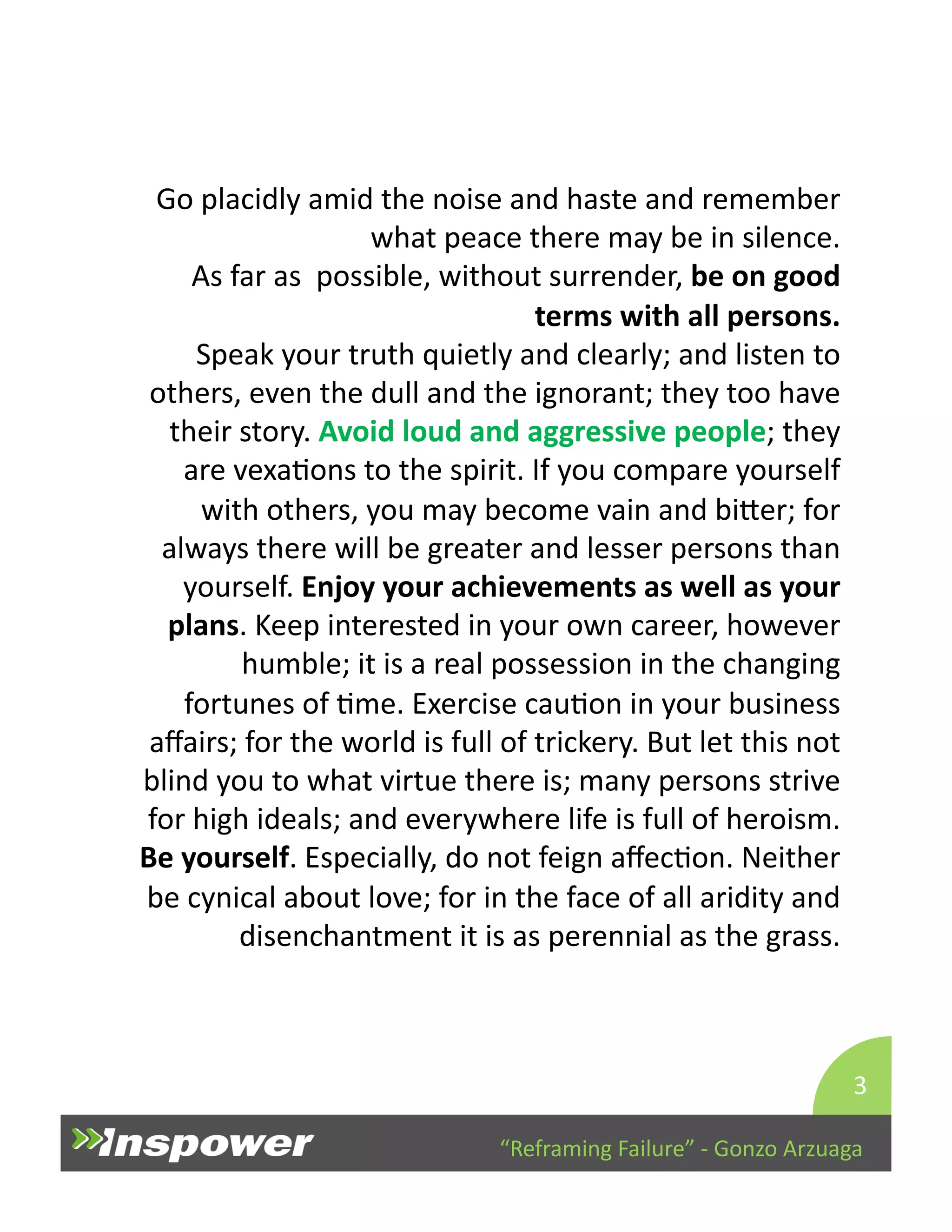 Go 
placidly 
amid 
the 
noise 
and 
haste 
and 
remember 
what 
peace 
there 
may 
be 
in 
silence. 
As 
far 
as 
possible, 
without 
surrender, 
be 
on 
good 
terms 
with 
all 
persons. 
Speak 
your 
truth 
quietly 
and 
clearly; 
and 
listen 
to 
others, 
even 
the 
dull 
and 
the 
ignorant; 
they 
too 
have 
their 
story. 
Avoid 
loud 
and 
aggressive 
people; 
they 
are 
vexaDons 
to 
the 
spirit. 
If 
you 
compare 
yourself 
with 
others, 
you 
may 
become 
vain 
and 
biYer; 
for 
always 
there 
will 
be 
greater 
and 
lesser 
persons 
than 
yourself. 
Enjoy 
your 
achievements 
as 
well 
as 
your 
plans. 
Keep 
interested 
in 
your 
own 
career, 
however 
humble; 
it 
is 
a 
real 
possession 
in 
the 
changing 
fortunes 
of 
Dme. 
Exercise 
cauDon 
in 
your 
business 
affairs; 
for 
the 
world 
is 
full 
of 
trickery. 
But 
let 
this 
not 
blind 
you 
to 
what 
virtue 
there 
is; 
many 
persons 
strive 
for 
high 
ideals; 
and 
everywhere 
life 
is 
full 
of 
heroism. 
Be 
yourself. 
Especially, 
do 
not 
feign 
affecDon. 
Neither 
be 
cynical 
about 
love; 
for 
in 
the 
face 
of 
all 
aridity 
and 
disenchantment 
it 
is 
as 
perennial 
as 
the 
grass. 
3 
“Reframing 
Failure” 
-­‐ 
Gonzo 
Arzuaga 
 