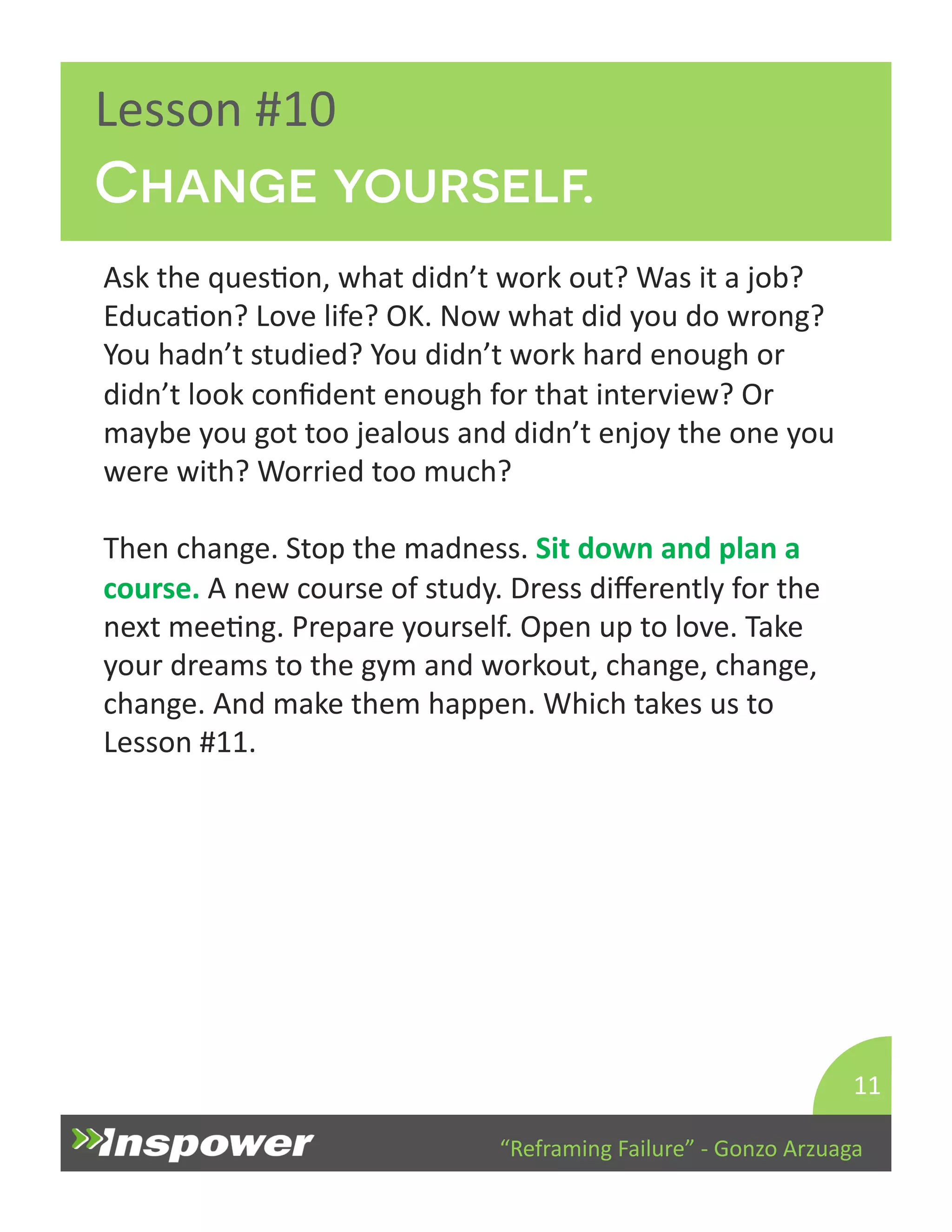 Change yourself. 
“Reframing 
Failure” 
-­‐ 
Gonzo 
Arzuaga 
Lesson 
#10 
Ask 
the 
quesDon, 
what 
didn’t 
work 
out? 
Was 
it 
a 
job? 
EducaDon? 
Love 
life? 
OK. 
Now 
what 
did 
you 
do 
wrong? 
You 
hadn’t 
studied? 
You 
didn’t 
work 
hard 
enough 
or 
didn’t 
look 
confident 
enough 
for 
that 
interview? 
Or 
maybe 
you 
got 
too 
jealous 
and 
didn’t 
enjoy 
the 
one 
you 
were 
with? 
Worried 
too 
much? 
Then 
change. 
Stop 
the 
madness. 
Sit 
down 
and 
plan 
a 
course. 
A 
new 
course 
of 
study. 
Dress 
differently 
for 
the 
next 
meeDng. 
Prepare 
yourself. 
Open 
up 
to 
love. 
Take 
your 
dreams 
to 
the 
gym 
and 
workout, 
change, 
change, 
change. 
And 
make 
them 
happen. 
Which 
takes 
us 
to 
Lesson 
#11. 
11 
 