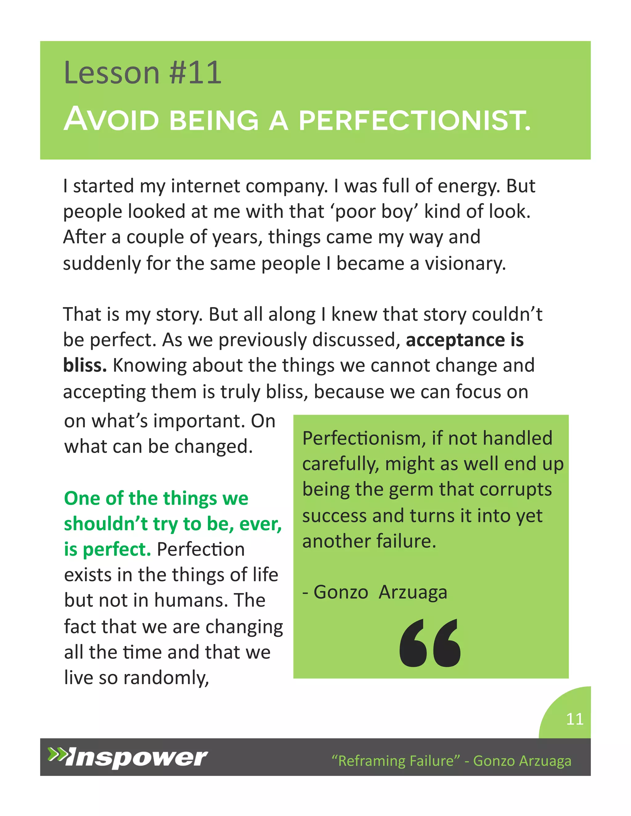 Avoid being a perfectionist. 
“Reframing 
Failure” 
-­‐ 
Gonzo 
Arzuaga 
Lesson 
#11 
I 
started 
my 
internet 
company. 
I 
was 
full 
of 
energy. 
But 
people 
looked 
at 
me 
with 
that 
‘poor 
boy’ 
kind 
of 
look. 
Aper 
a 
couple 
of 
years, 
things 
came 
my 
way 
and 
suddenly 
for 
the 
same 
people 
I 
became 
a 
visionary. 
That 
is 
my 
story. 
But 
all 
along 
I 
knew 
that 
story 
couldn’t 
be 
perfect. 
As 
we 
previously 
discussed, 
acceptance 
is 
bliss. 
Knowing 
about 
the 
things 
we 
cannot 
change 
and 
accepDng 
them 
is 
truly 
bliss, 
because 
we 
can 
focus 
on 
11 
PerfecDonism, 
if 
not 
handled 
carefully, 
might 
as 
well 
end 
up 
being 
the 
germ 
that 
corrupts 
success 
and 
turns 
it 
into 
yet 
another 
failure. 
-­‐ 
Gonzo 
Arzuaga 
“ 
on 
what’s 
important. 
On 
what 
can 
be 
changed. 
One 
of 
the 
things 
we 
shouldn’t 
try 
to 
be, 
ever, 
is 
perfect. 
PerfecDon 
exists 
in 
the 
things 
of 
life 
but 
not 
in 
humans. 
The 
fact 
that 
we 
are 
changing 
all 
the 
Dme 
and 
that 
we 
live 
so 
randomly, 
 
