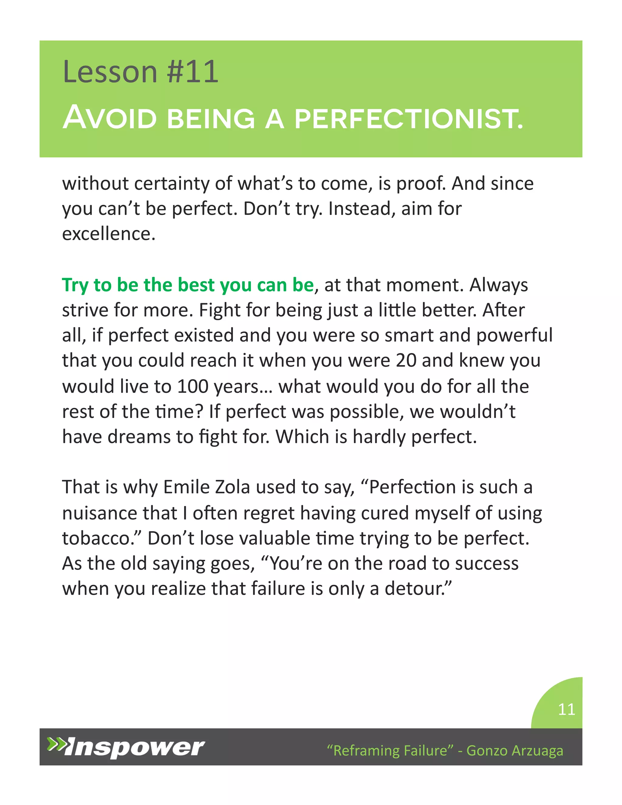 Avoid being a perfectionist. 
“Reframing 
Failure” 
-­‐ 
Gonzo 
Arzuaga 
Lesson 
#11 
without 
certainty 
of 
what’s 
to 
come, 
is 
proof. 
And 
since 
you 
can’t 
be 
perfect. 
Don’t 
try. 
Instead, 
aim 
for 
excellence. 
Try 
to 
be 
the 
best 
you 
can 
be, 
at 
that 
moment. 
Always 
strive 
for 
more. 
Fight 
for 
being 
just 
a 
liYle 
beYer. 
Aper 
all, 
if 
perfect 
existed 
and 
you 
were 
so 
smart 
and 
powerful 
that 
you 
could 
reach 
it 
when 
you 
were 
20 
and 
knew 
you 
would 
live 
to 
100 
years… 
what 
would 
you 
do 
for 
all 
the 
rest 
of 
the 
Dme? 
If 
perfect 
was 
possible, 
we 
wouldn’t 
have 
dreams 
to 
fight 
for. 
Which 
is 
hardly 
perfect. 
That 
is 
why 
Emile 
Zola 
used 
to 
say, 
“PerfecDon 
is 
such 
a 
nuisance 
that 
I 
open 
regret 
having 
cured 
myself 
of 
using 
tobacco.” 
Don’t 
lose 
valuable 
Dme 
trying 
to 
be 
perfect. 
As 
the 
old 
saying 
goes, 
“You’re 
on 
the 
road 
to 
success 
when 
you 
realize 
that 
failure 
is 
only 
a 
detour.” 
11 
 