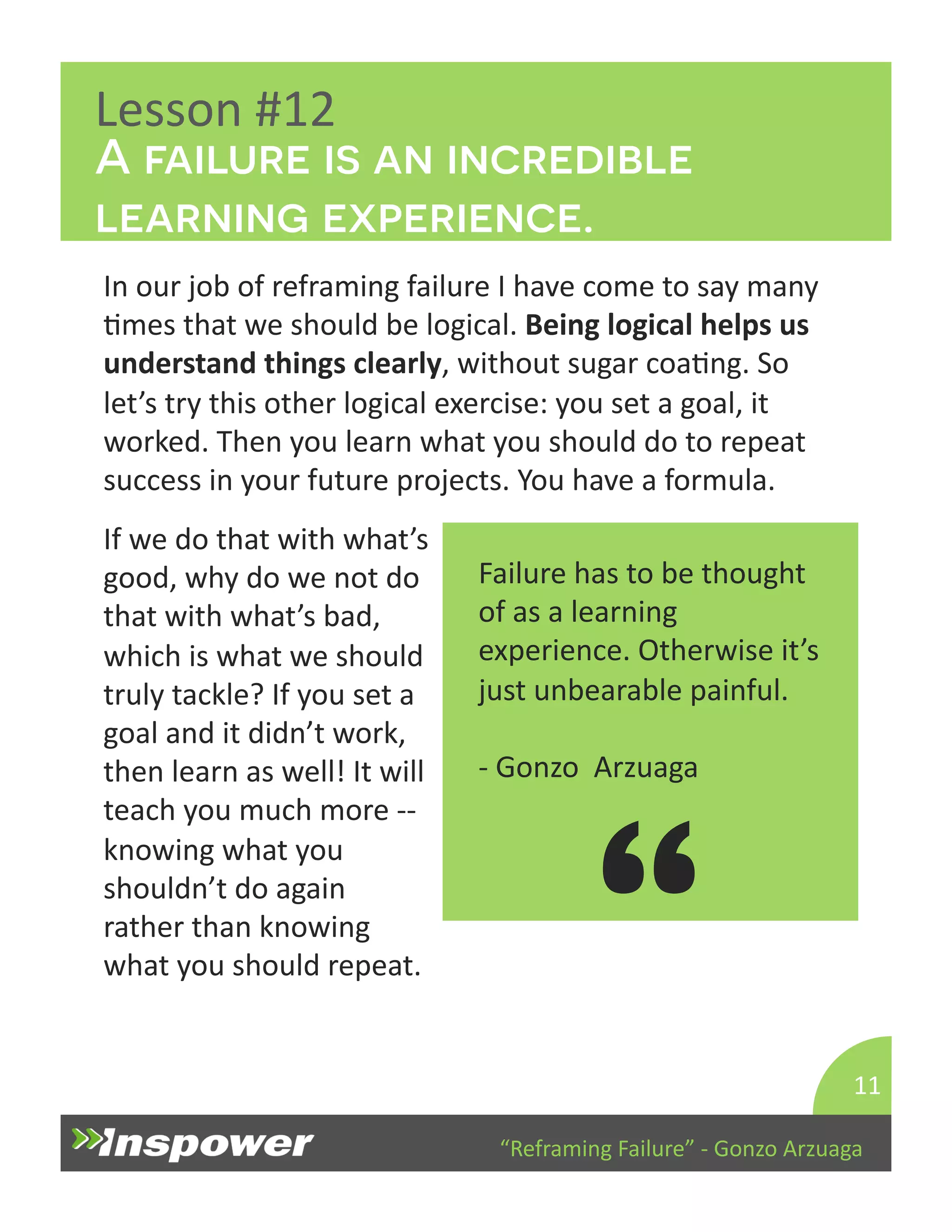 A failure is an incredible 
learning experience. 
“Reframing 
Failure” 
-­‐ 
Gonzo 
Arzuaga 
Lesson 
#12 
In 
our 
job 
of 
reframing 
failure 
I 
have 
come 
to 
say 
many 
Dmes 
that 
we 
should 
be 
logical. 
Being 
logical 
helps 
us 
understand 
things 
clearly, 
without 
sugar 
coaDng. 
So 
let’s 
try 
this 
other 
logical 
exercise: 
you 
set 
a 
goal, 
it 
worked. 
Then 
you 
learn 
what 
you 
should 
do 
to 
repeat 
success 
in 
your 
future 
projects. 
You 
have 
a 
formula. 
11 
Failure 
has 
to 
be 
thought 
of 
as 
a 
learning 
experience. 
Otherwise 
it’s 
just 
unbearable 
painful. 
-­‐ 
Gonzo 
Arzuaga 
“ 
If 
we 
do 
that 
with 
what’s 
good, 
why 
do 
we 
not 
do 
that 
with 
what’s 
bad, 
which 
is 
what 
we 
should 
truly 
tackle? 
If 
you 
set 
a 
goal 
and 
it 
didn’t 
work, 
then 
learn 
as 
well! 
It 
will 
teach 
you 
much 
more 
-­‐-­‐ 
knowing 
what 
you 
shouldn’t 
do 
again 
rather 
than 
knowing 
what 
you 
should 
repeat. 
 