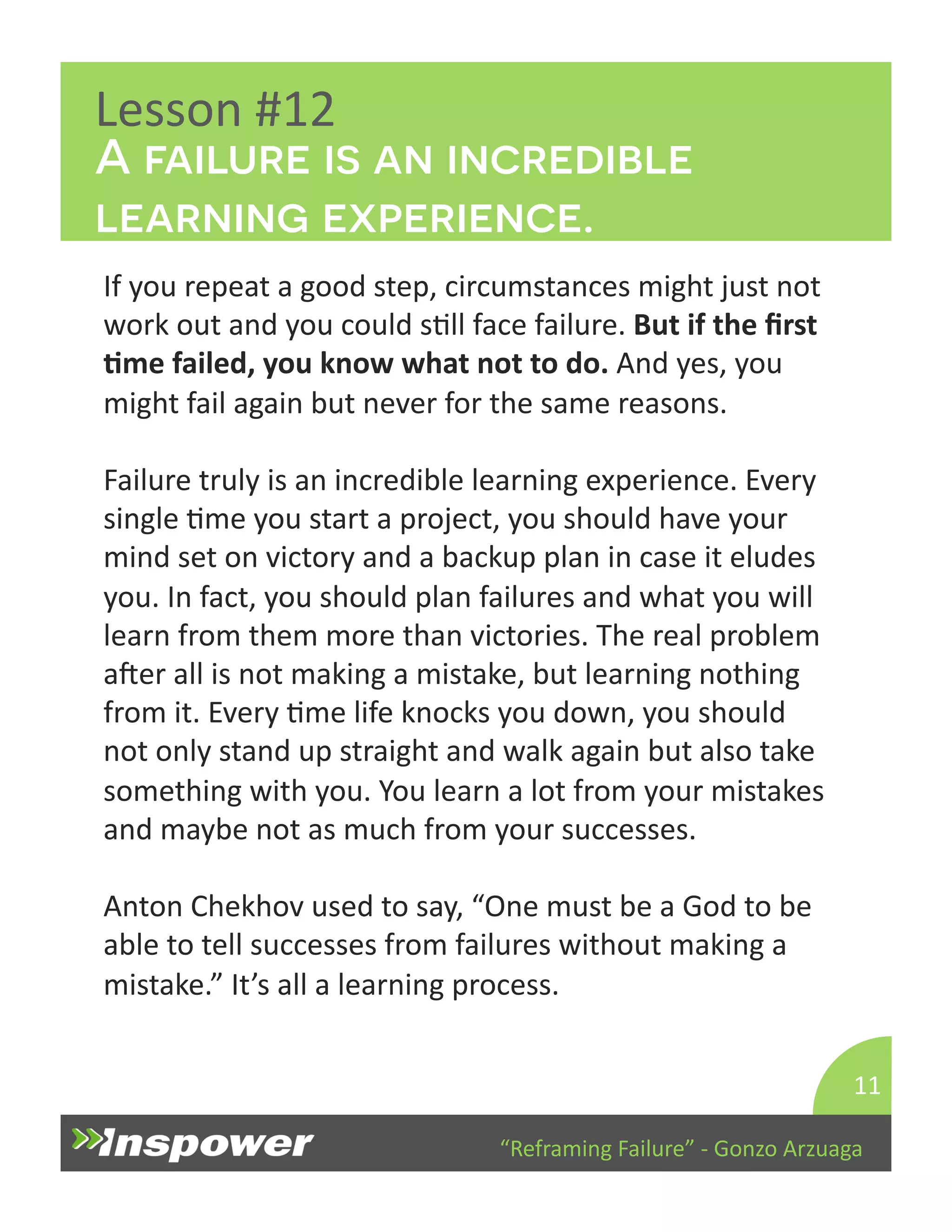 A failure is an incredible 
learning experience. 
“Reframing 
Failure” 
-­‐ 
Gonzo 
Arzuaga 
Lesson 
#12 
If 
you 
repeat 
a 
good 
step, 
circumstances 
might 
just 
not 
work 
out 
and 
you 
could 
sDll 
face 
failure. 
But 
if 
the 
first 
Jme 
failed, 
you 
know 
what 
not 
to 
do. 
And 
yes, 
you 
might 
fail 
again 
but 
never 
for 
the 
same 
reasons. 
Failure 
truly 
is 
an 
incredible 
learning 
experience. 
Every 
single 
Dme 
you 
start 
a 
project, 
you 
should 
have 
your 
mind 
set 
on 
victory 
and 
a 
backup 
plan 
in 
case 
it 
eludes 
you. 
In 
fact, 
you 
should 
plan 
failures 
and 
what 
you 
will 
learn 
from 
them 
more 
than 
victories. 
The 
real 
problem 
aper 
all 
is 
not 
making 
a 
mistake, 
but 
learning 
nothing 
from 
it. 
Every 
Dme 
life 
knocks 
you 
down, 
you 
should 
not 
only 
stand 
up 
straight 
and 
walk 
again 
but 
also 
take 
something 
with 
you. 
You 
learn 
a 
lot 
from 
your 
mistakes 
and 
maybe 
not 
as 
much 
from 
your 
successes. 
Anton 
Chekhov 
used 
to 
say, 
“One 
must 
be 
a 
God 
to 
be 
able 
to 
tell 
successes 
from 
failures 
without 
making 
a 
mistake.” 
It’s 
all 
a 
learning 
process. 
11 
 