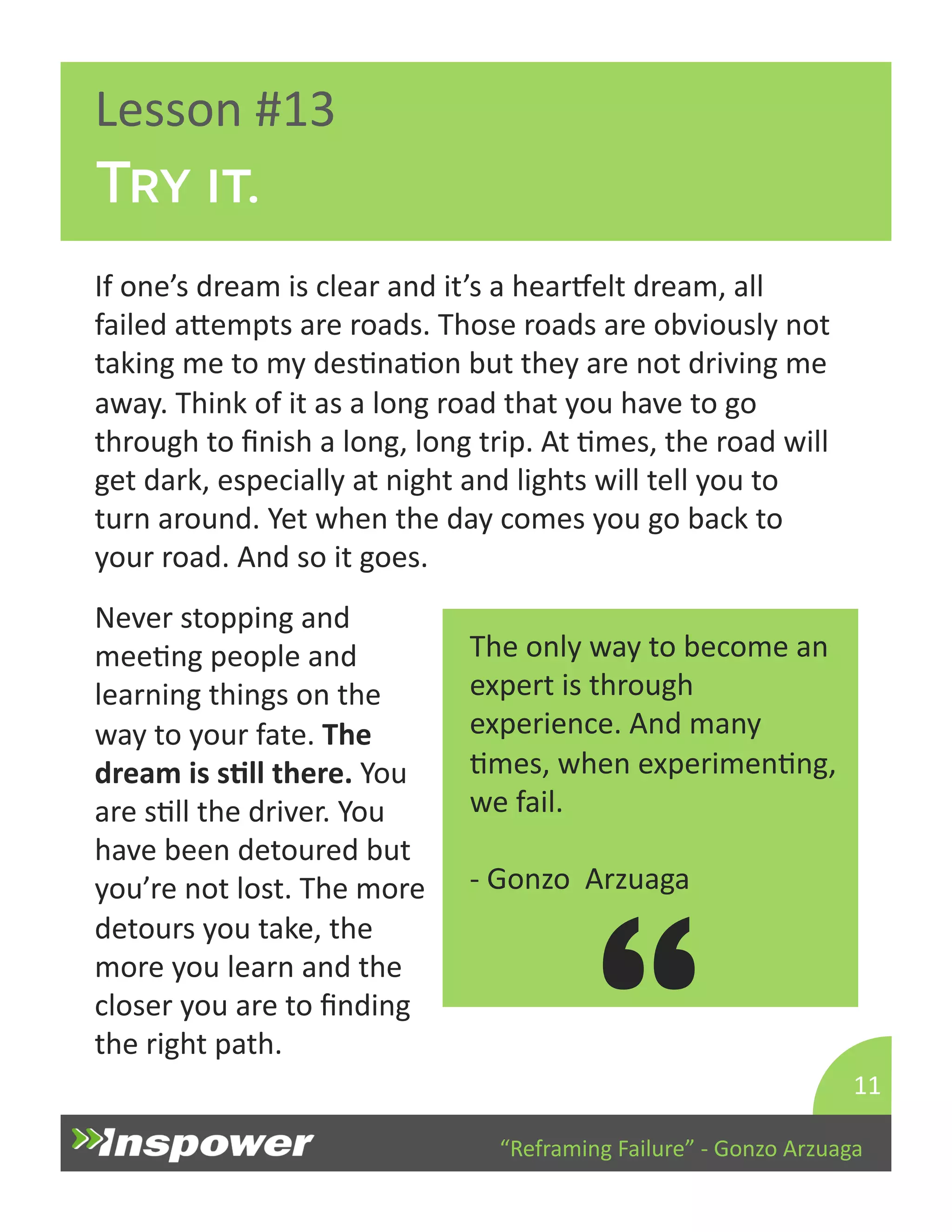 “Reframing 
Failure” 
-­‐ 
Gonzo 
Arzuaga 
Lesson 
#13 
Try it. 
If 
one’s 
dream 
is 
clear 
and 
it’s 
a 
hearuelt 
dream, 
all 
failed 
aYempts 
are 
roads. 
Those 
roads 
are 
obviously 
not 
taking 
me 
to 
my 
desDnaDon 
but 
they 
are 
not 
driving 
me 
away. 
Think 
of 
it 
as 
a 
long 
road 
that 
you 
have 
to 
go 
through 
to 
finish 
a 
long, 
long 
trip. 
At 
Dmes, 
the 
road 
will 
get 
dark, 
especially 
at 
night 
and 
lights 
will 
tell 
you 
to 
turn 
around. 
Yet 
when 
the 
day 
comes 
you 
go 
back 
to 
your 
road. 
And 
so 
it 
goes. 
11 
The 
only 
way 
to 
become 
an 
expert 
is 
through 
experience. 
And 
many 
Dmes, 
when 
experimenDng, 
we 
fail. 
-­‐ 
Gonzo 
Arzuaga 
“ 
Never 
stopping 
and 
meeDng 
people 
and 
learning 
things 
on 
the 
way 
to 
your 
fate. 
The 
dream 
is 
sJll 
there. 
You 
are 
sDll 
the 
driver. 
You 
have 
been 
detoured 
but 
you’re 
not 
lost. 
The 
more 
detours 
you 
take, 
the 
more 
you 
learn 
and 
the 
closer 
you 
are 
to 
finding 
the 
right 
path. 
 