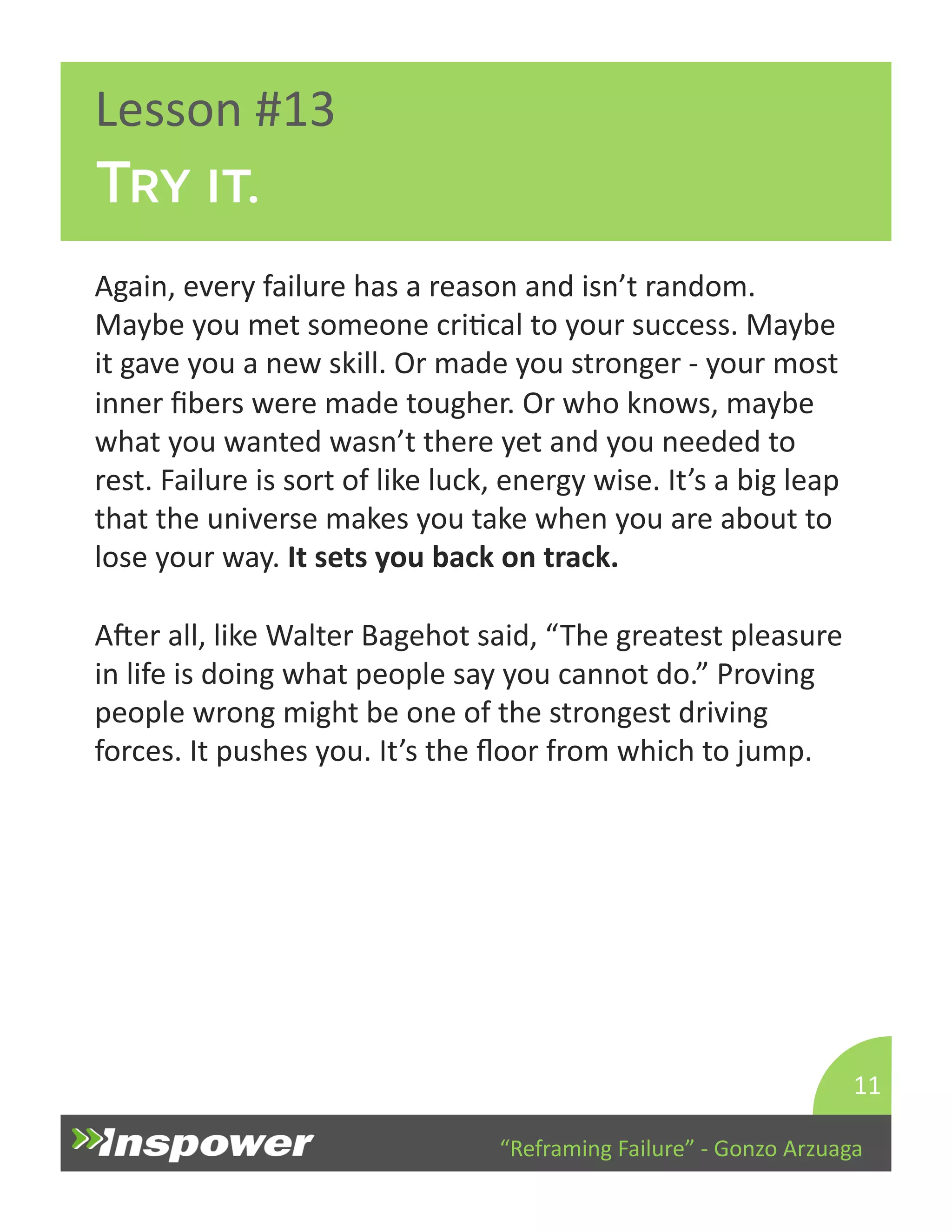 “Reframing 
Failure” 
-­‐ 
Gonzo 
Arzuaga 
Lesson 
#13 
Try it. 
Again, 
every 
failure 
has 
a 
reason 
and 
isn’t 
random. 
Maybe 
you 
met 
someone 
criDcal 
to 
your 
success. 
Maybe 
it 
gave 
you 
a 
new 
skill. 
Or 
made 
you 
stronger 
-­‐ 
your 
most 
inner 
fibers 
were 
made 
tougher. 
Or 
who 
knows, 
maybe 
what 
you 
wanted 
wasn’t 
there 
yet 
and 
you 
needed 
to 
rest. 
Failure 
is 
sort 
of 
like 
luck, 
energy 
wise. 
It’s 
a 
big 
leap 
that 
the 
universe 
makes 
you 
take 
when 
you 
are 
about 
to 
lose 
your 
way. 
It 
sets 
you 
back 
on 
track. 
Aper 
all, 
like 
Walter 
Bagehot 
said, 
“The 
greatest 
pleasure 
in 
life 
is 
doing 
what 
people 
say 
you 
cannot 
do.” 
Proving 
people 
wrong 
might 
be 
one 
of 
the 
strongest 
driving 
forces. 
It 
pushes 
you. 
It’s 
the 
floor 
from 
which 
to 
jump. 
11 
 