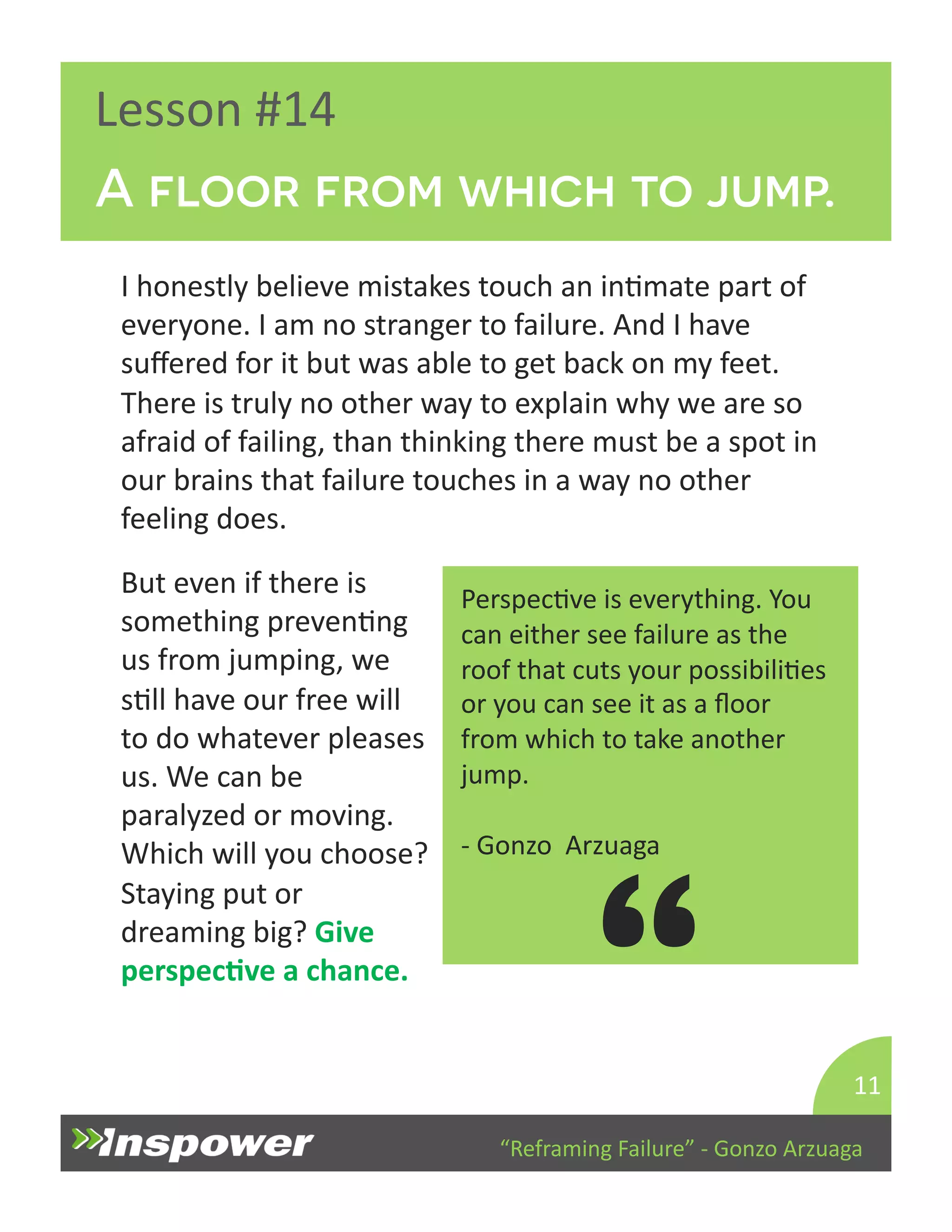 A floor from which to jump. 
“Reframing 
Failure” 
-­‐ 
Gonzo 
Arzuaga 
Lesson 
#14 
I 
honestly 
believe 
mistakes 
touch 
an 
inDmate 
part 
of 
everyone. 
I 
am 
no 
stranger 
to 
failure. 
And 
I 
have 
suffered 
for 
it 
but 
was 
able 
to 
get 
back 
on 
my 
feet. 
There 
is 
truly 
no 
other 
way 
to 
explain 
why 
we 
are 
so 
afraid 
of 
failing, 
than 
thinking 
there 
must 
be 
a 
spot 
in 
our 
brains 
that 
failure 
touches 
in 
a 
way 
no 
other 
feeling 
does. 
11 
PerspecDve 
is 
everything. 
You 
can 
either 
see 
failure 
as 
the 
roof 
that 
cuts 
your 
possibiliDes 
or 
you 
can 
see 
it 
as 
a 
floor 
from 
which 
to 
take 
another 
jump. 
-­‐ 
Gonzo 
Arzuaga 
“ 
But 
even 
if 
there 
is 
something 
prevenDng 
us 
from 
jumping, 
we 
sDll 
have 
our 
free 
will 
to 
do 
whatever 
pleases 
us. 
We 
can 
be 
paralyzed 
or 
moving. 
Which 
will 
you 
choose? 
Staying 
put 
or 
dreaming 
big? 
Give 
perspecJve 
a 
chance. 
 