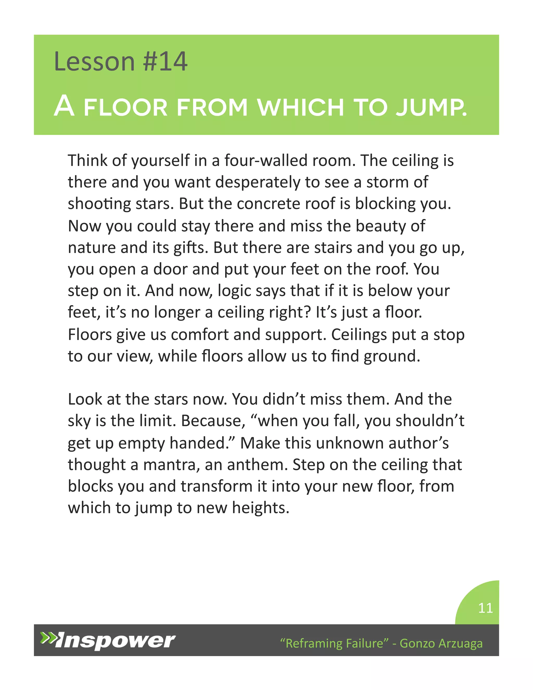 A floor from which to jump. 
“Reframing 
Failure” 
-­‐ 
Gonzo 
Arzuaga 
Lesson 
#14 
Think 
of 
yourself 
in 
a 
four-­‐walled 
room. 
The 
ceiling 
is 
there 
and 
you 
want 
desperately 
to 
see 
a 
storm 
of 
shooDng 
stars. 
But 
the 
concrete 
roof 
is 
blocking 
you. 
Now 
you 
could 
stay 
there 
and 
miss 
the 
beauty 
of 
nature 
and 
its 
gips. 
But 
there 
are 
stairs 
and 
you 
go 
up, 
you 
open 
a 
door 
and 
put 
your 
feet 
on 
the 
roof. 
You 
step 
on 
it. 
And 
now, 
logic 
says 
that 
if 
it 
is 
below 
your 
feet, 
it’s 
no 
longer 
a 
ceiling 
right? 
It’s 
just 
a 
floor. 
Floors 
give 
us 
comfort 
and 
support. 
Ceilings 
put 
a 
stop 
to 
our 
view, 
while 
floors 
allow 
us 
to 
find 
ground. 
Look 
at 
the 
stars 
now. 
You 
didn’t 
miss 
them. 
And 
the 
sky 
is 
the 
limit. 
Because, 
“when 
you 
fall, 
you 
shouldn’t 
get 
up 
empty 
handed.” 
Make 
this 
unknown 
author’s 
thought 
a 
mantra, 
an 
anthem. 
Step 
on 
the 
ceiling 
that 
blocks 
you 
and 
transform 
it 
into 
your 
new 
floor, 
from 
which 
to 
jump 
to 
new 
heights. 
11 
 