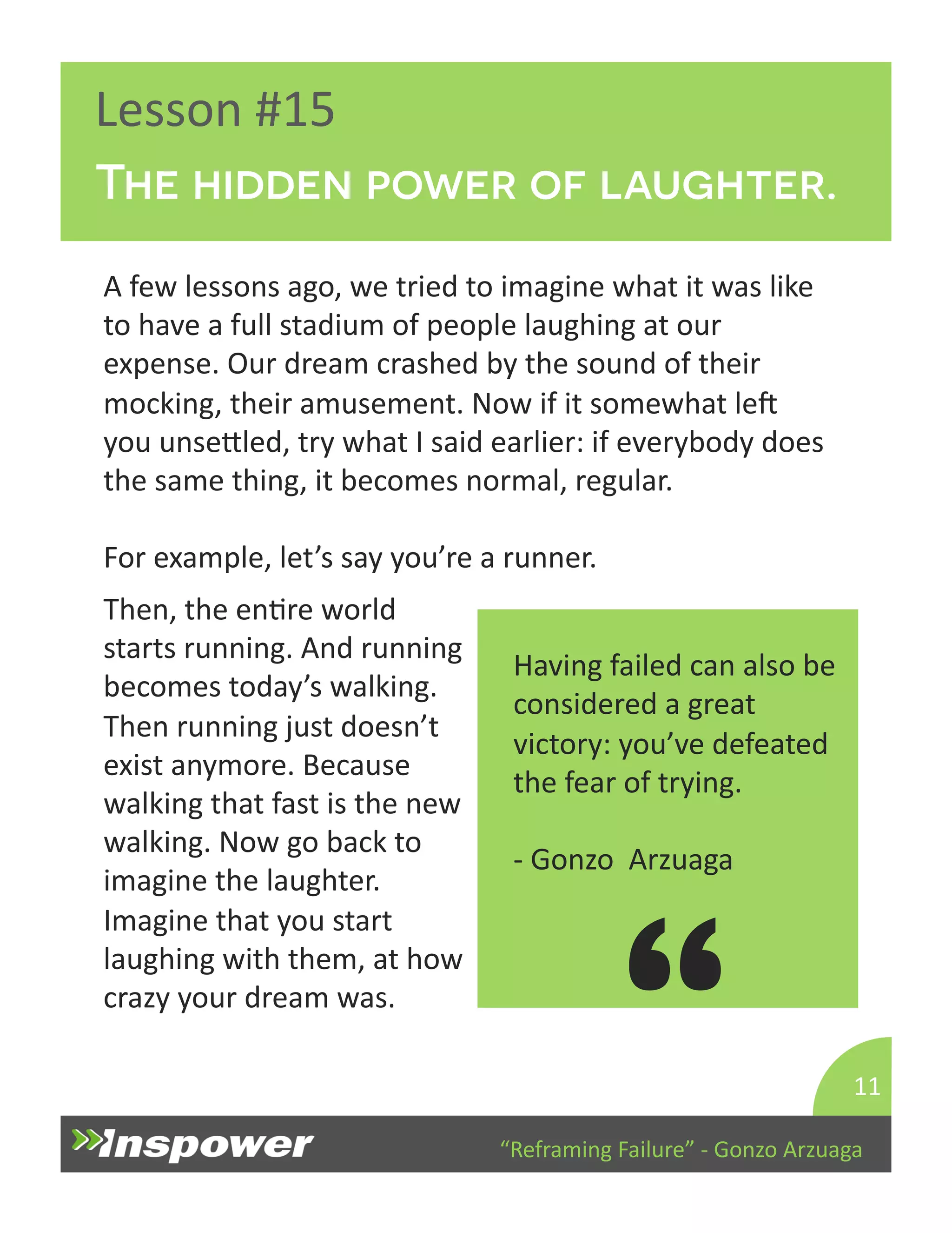 The hidden power of laughter. 
“Reframing 
Failure” 
-­‐ 
Gonzo 
Arzuaga 
Lesson 
#15 
A 
few 
lessons 
ago, 
we 
tried 
to 
imagine 
what 
it 
was 
like 
to 
have 
a 
full 
stadium 
of 
people 
laughing 
at 
our 
expense. 
Our 
dream 
crashed 
by 
the 
sound 
of 
their 
mocking, 
their 
amusement. 
Now 
if 
it 
somewhat 
lep 
you 
unseYled, 
try 
what 
I 
said 
earlier: 
if 
everybody 
does 
the 
same 
thing, 
it 
becomes 
normal, 
regular. 
For 
example, 
let’s 
say 
you’re 
a 
runner. 
11 
Having 
failed 
can 
also 
be 
considered 
a 
great 
victory: 
you’ve 
defeated 
the 
fear 
of 
trying. 
-­‐ 
Gonzo 
Arzuaga 
“ 
Then, 
the 
enDre 
world 
starts 
running. 
And 
running 
becomes 
today’s 
walking. 
Then 
running 
just 
doesn’t 
exist 
anymore. 
Because 
walking 
that 
fast 
is 
the 
new 
walking. 
Now 
go 
back 
to 
imagine 
the 
laughter. 
Imagine 
that 
you 
start 
laughing 
with 
them, 
at 
how 
crazy 
your 
dream 
was. 
 