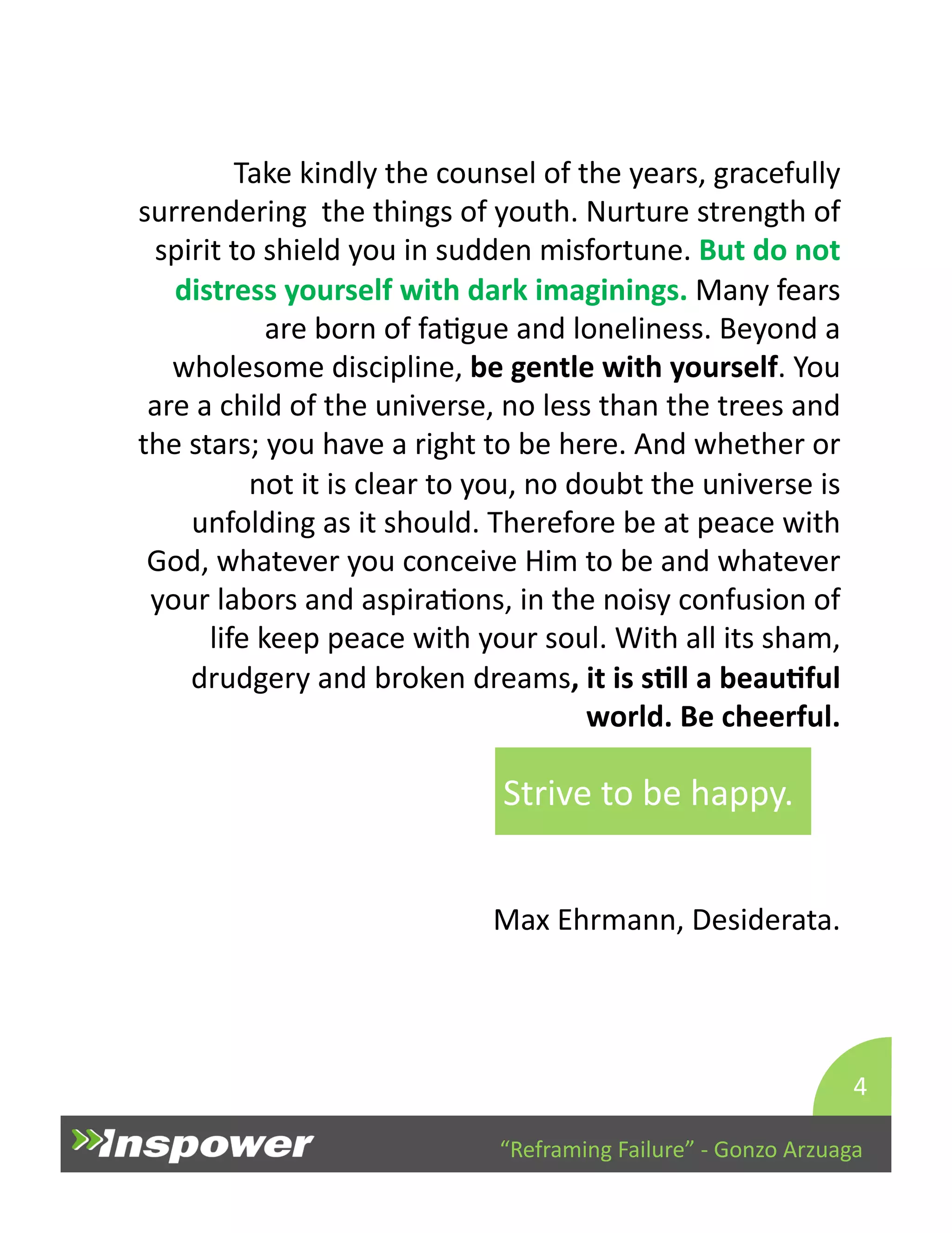 Take 
kindly 
the 
counsel 
of 
the 
years, 
gracefully 
surrendering 
the 
things 
of 
youth. 
Nurture 
strength 
of 
spirit 
to 
shield 
you 
in 
sudden 
misfortune. 
But 
do 
not 
distress 
yourself 
with 
dark 
imaginings. 
Many 
fears 
are 
born 
of 
faDgue 
and 
loneliness. 
Beyond 
a 
wholesome 
discipline, 
be 
gentle 
with 
yourself. 
You 
are 
a 
child 
of 
the 
universe, 
no 
less 
than 
the 
trees 
and 
the 
stars; 
you 
have 
a 
right 
to 
be 
here. 
And 
whether 
or 
not 
it 
is 
clear 
to 
you, 
no 
doubt 
the 
universe 
is 
unfolding 
as 
it 
should. 
Therefore 
be 
at 
peace 
with 
God, 
whatever 
you 
conceive 
Him 
to 
be 
and 
whatever 
your 
labors 
and 
aspiraDons, 
in 
the 
noisy 
confusion 
of 
life 
keep 
peace 
with 
your 
soul. 
With 
all 
its 
sham, 
drudgery 
and 
broken 
dreams, 
it 
is 
sJll 
a 
beauJful 
world. 
Be 
cheerful. 
Strive 
to 
be 
happy. 
Max 
Ehrmann, 
Desiderata. 
4 
“Reframing 
Failure” 
-­‐ 
Gonzo 
Arzuaga 
 