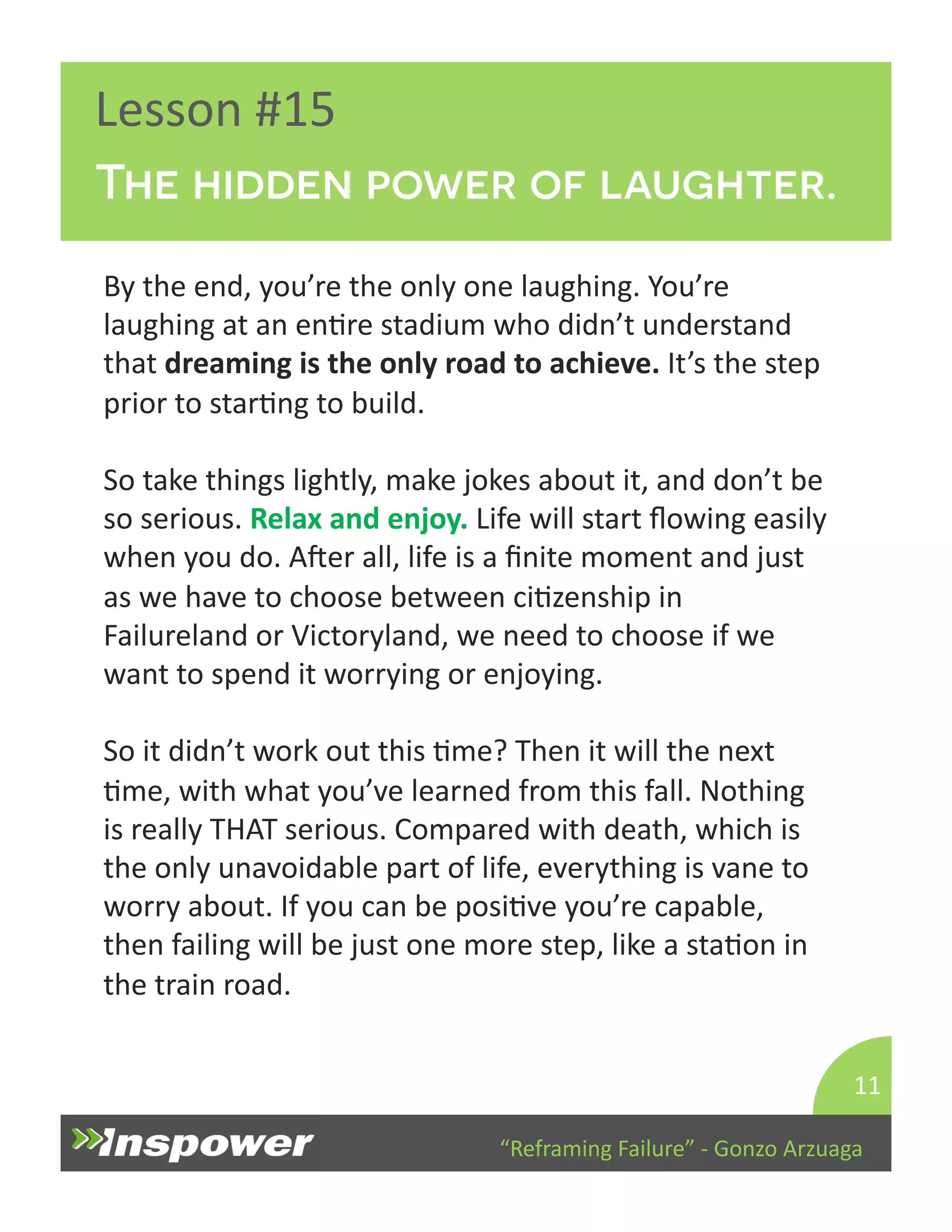 The hidden power of laughter. 
“Reframing 
Failure” 
-­‐ 
Gonzo 
Arzuaga 
Lesson 
#15 
By 
the 
end, 
you’re 
the 
only 
one 
laughing. 
You’re 
laughing 
at 
an 
enDre 
stadium 
who 
didn’t 
understand 
that 
dreaming 
is 
the 
only 
road 
to 
achieve. 
It’s 
the 
step 
prior 
to 
starDng 
to 
build. 
So 
take 
things 
lightly, 
make 
jokes 
about 
it, 
and 
don’t 
be 
so 
serious. 
Relax 
and 
enjoy. 
Life 
will 
start 
flowing 
easily 
when 
you 
do. 
Aper 
all, 
life 
is 
a 
finite 
moment 
and 
just 
as 
we 
have 
to 
choose 
between 
ciDzenship 
in 
Failureland 
or 
Victoryland, 
we 
need 
to 
choose 
if 
we 
want 
to 
spend 
it 
worrying 
or 
enjoying. 
So 
it 
didn’t 
work 
out 
this 
Dme? 
Then 
it 
will 
the 
next 
Dme, 
with 
what 
you’ve 
learned 
from 
this 
fall. 
Nothing 
is 
really 
THAT 
serious. 
Compared 
with 
death, 
which 
is 
the 
only 
unavoidable 
part 
of 
life, 
everything 
is 
vane 
to 
worry 
about. 
If 
you 
can 
be 
posiDve 
you’re 
capable, 
then 
failing 
will 
be 
just 
one 
more 
step, 
like 
a 
staDon 
in 
the 
train 
road. 
11 
 