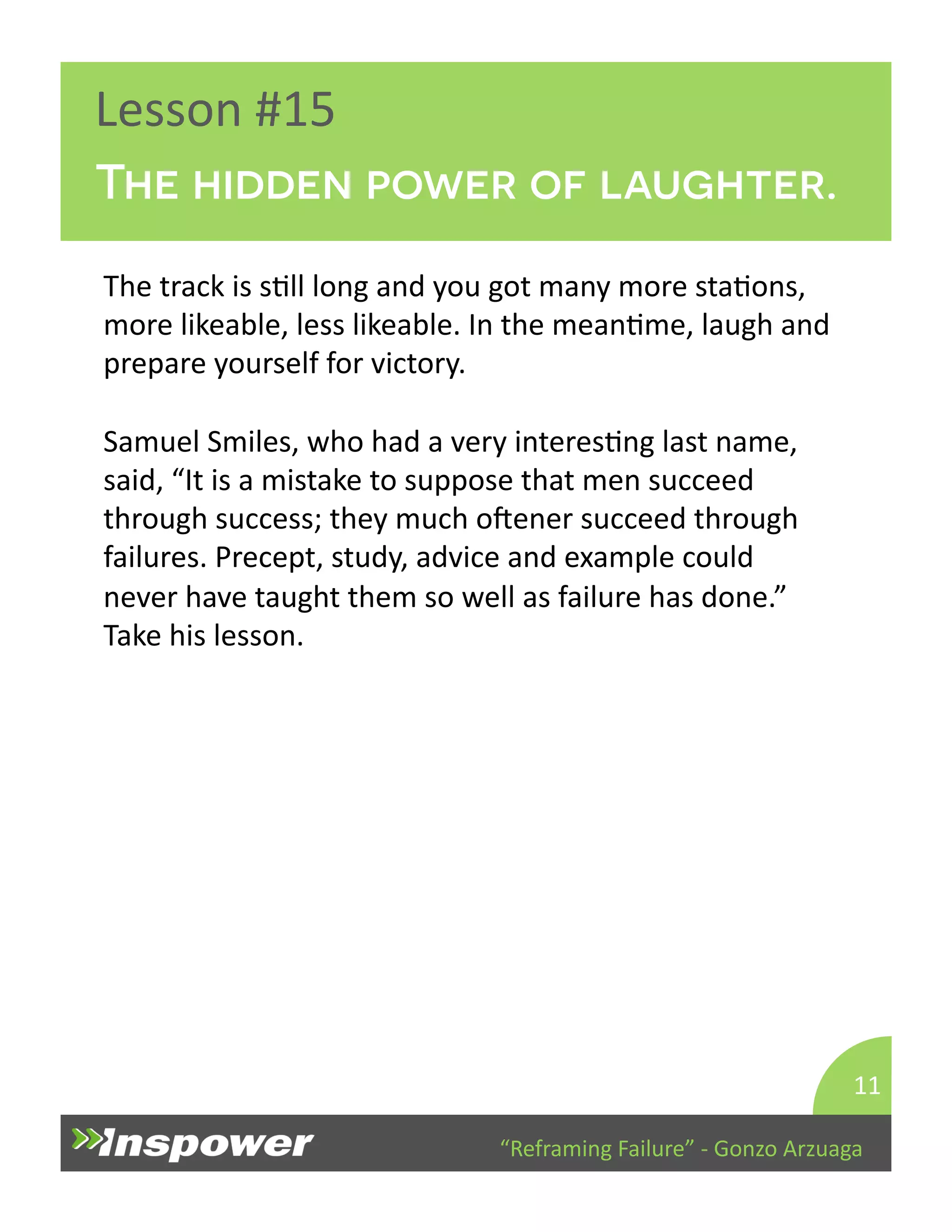 The hidden power of laughter. 
“Reframing 
Failure” 
-­‐ 
Gonzo 
Arzuaga 
Lesson 
#15 
The 
track 
is 
sDll 
long 
and 
you 
got 
many 
more 
staDons, 
more 
likeable, 
less 
likeable. 
In 
the 
meanDme, 
laugh 
and 
prepare 
yourself 
for 
victory. 
Samuel 
Smiles, 
who 
had 
a 
very 
interesDng 
last 
name, 
said, 
“It 
is 
a 
mistake 
to 
suppose 
that 
men 
succeed 
through 
success; 
they 
much 
opener 
succeed 
through 
failures. 
Precept, 
study, 
advice 
and 
example 
could 
never 
have 
taught 
them 
so 
well 
as 
failure 
has 
done.” 
Take 
his 
lesson. 
11 
 