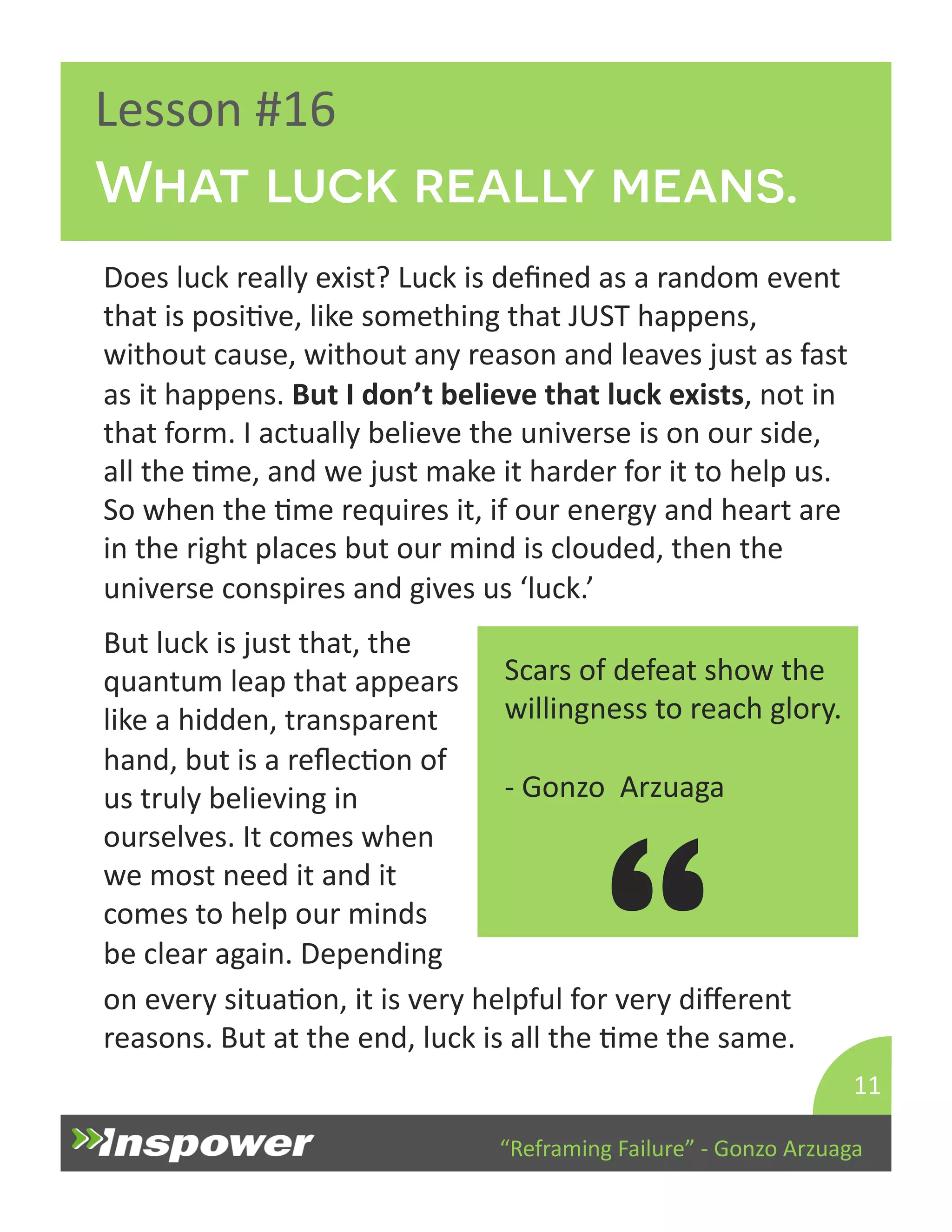 What luck really means. 
But 
luck 
is 
just 
that, 
the 
quantum 
leap 
that 
appears 
like 
a 
hidden, 
transparent 
hand, 
but 
is 
a 
reflecDon 
of 
us 
truly 
believing 
in 
ourselves. 
It 
comes 
when 
we 
most 
need 
it 
and 
it 
comes 
to 
help 
our 
minds 
be 
clear 
again. 
Depending 
on 
every 
situaDon, 
it 
is 
very 
helpful 
for 
very 
different 
reasons. 
But 
at 
the 
end, 
luck 
is 
all 
the 
Dme 
the 
same. 
“Reframing 
Failure” 
-­‐ 
Gonzo 
Arzuaga 
Lesson 
#16 
Does 
luck 
really 
exist? 
Luck 
is 
defined 
as 
a 
random 
event 
that 
is 
posiDve, 
like 
something 
that 
JUST 
happens, 
without 
cause, 
without 
any 
reason 
and 
leaves 
just 
as 
fast 
as 
it 
happens. 
But 
I 
don’t 
believe 
that 
luck 
exists, 
not 
in 
that 
form. 
I 
actually 
believe 
the 
universe 
is 
on 
our 
side, 
all 
the 
Dme, 
and 
we 
just 
make 
it 
harder 
for 
it 
to 
help 
us. 
So 
when 
the 
Dme 
requires 
it, 
if 
our 
energy 
and 
heart 
are 
in 
the 
right 
places 
but 
our 
mind 
is 
clouded, 
then 
the 
universe 
conspires 
and 
gives 
us 
‘luck.’ 
11 
Scars 
of 
defeat 
show 
the 
willingness 
to 
reach 
glory. 
-­‐ 
Gonzo 
Arzuaga 
“ 
 