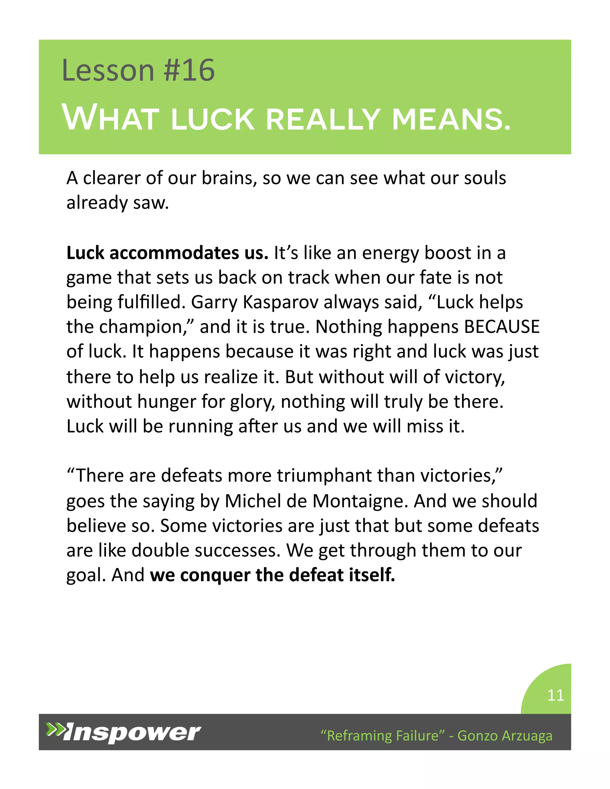 What luck really means. 
“Reframing 
Failure” 
-­‐ 
Gonzo 
Arzuaga 
Lesson 
#16 
A 
clearer 
of 
our 
brains, 
so 
we 
can 
see 
what 
our 
souls 
already 
saw. 
Luck 
accommodates 
us. 
It’s 
like 
an 
energy 
boost 
in 
a 
game 
that 
sets 
us 
back 
on 
track 
when 
our 
fate 
is 
not 
being 
fulfilled. 
Garry 
Kasparov 
always 
said, 
“Luck 
helps 
the 
champion,” 
and 
it 
is 
true. 
Nothing 
happens 
BECAUSE 
of 
luck. 
It 
happens 
because 
it 
was 
right 
and 
luck 
was 
just 
there 
to 
help 
us 
realize 
it. 
But 
without 
will 
of 
victory, 
without 
hunger 
for 
glory, 
nothing 
will 
truly 
be 
there. 
Luck 
will 
be 
running 
aper 
us 
and 
we 
will 
miss 
it. 
“There 
are 
defeats 
more 
triumphant 
than 
victories,” 
goes 
the 
saying 
by 
Michel 
de 
Montaigne. 
And 
we 
should 
believe 
so. 
Some 
victories 
are 
just 
that 
but 
some 
defeats 
are 
like 
double 
successes. 
We 
get 
through 
them 
to 
our 
goal. 
And 
we 
conquer 
the 
defeat 
itself. 
11 
 