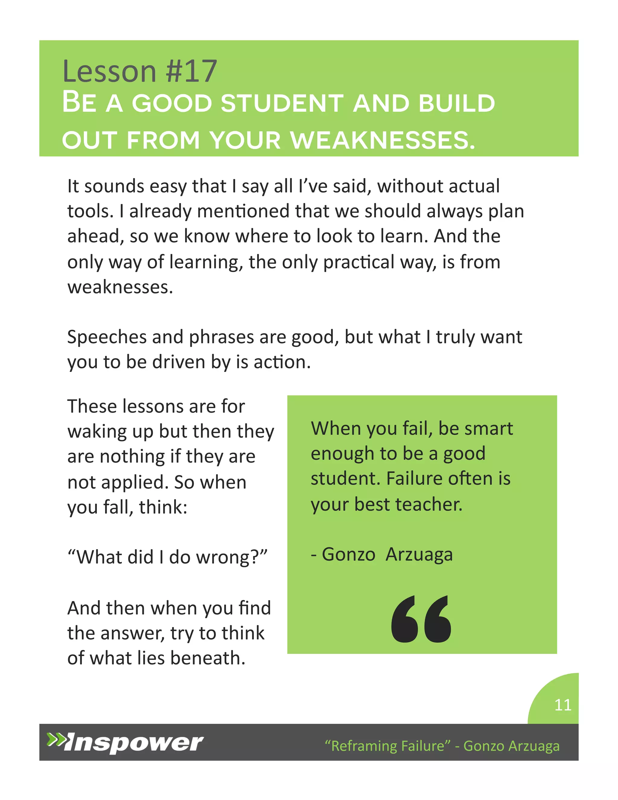 Be a good student and build 
out from your weaknesses. 
“Reframing 
Failure” 
-­‐ 
Gonzo 
Arzuaga 
Lesson 
#17 
It 
sounds 
easy 
that 
I 
say 
all 
I’ve 
said, 
without 
actual 
tools. 
I 
already 
menDoned 
that 
we 
should 
always 
plan 
ahead, 
so 
we 
know 
where 
to 
look 
to 
learn. 
And 
the 
only 
way 
of 
learning, 
the 
only 
pracDcal 
way, 
is 
from 
weaknesses. 
Speeches 
and 
phrases 
are 
good, 
but 
what 
I 
truly 
want 
you 
to 
be 
driven 
by 
is 
acDon. 
11 
When 
you 
fail, 
be 
smart 
enough 
to 
be 
a 
good 
student. 
Failure 
open 
is 
your 
best 
teacher. 
-­‐ 
Gonzo 
Arzuaga 
“ 
These 
lessons 
are 
for 
waking 
up 
but 
then 
they 
are 
nothing 
if 
they 
are 
not 
applied. 
So 
when 
you 
fall, 
think: 
“What 
did 
I 
do 
wrong?” 
And 
then 
when 
you 
find 
the 
answer, 
try 
to 
think 
of 
what 
lies 
beneath. 
 