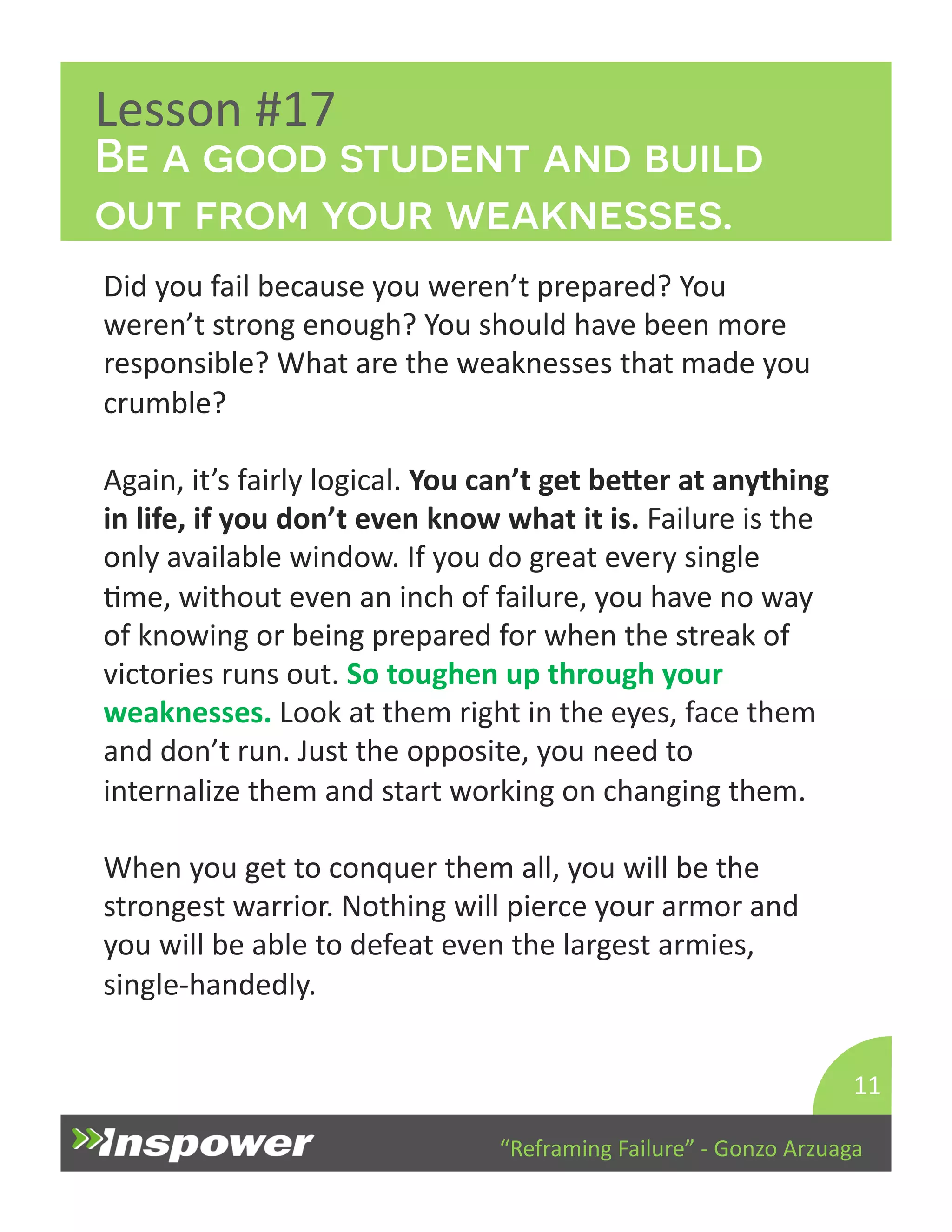 Be a good student and build 
out from your weaknesses. 
“Reframing 
Failure” 
-­‐ 
Gonzo 
Arzuaga 
Lesson 
#17 
Did 
you 
fail 
because 
you 
weren’t 
prepared? 
You 
weren’t 
strong 
enough? 
You 
should 
have 
been 
more 
responsible? 
What 
are 
the 
weaknesses 
that 
made 
you 
crumble? 
Again, 
it’s 
fairly 
logical. 
You 
can’t 
get 
beaer 
at 
anything 
in 
life, 
if 
you 
don’t 
even 
know 
what 
it 
is. 
Failure 
is 
the 
only 
available 
window. 
If 
you 
do 
great 
every 
single 
Dme, 
without 
even 
an 
inch 
of 
failure, 
you 
have 
no 
way 
of 
knowing 
or 
being 
prepared 
for 
when 
the 
streak 
of 
victories 
runs 
out. 
So 
toughen 
up 
through 
your 
weaknesses. 
Look 
at 
them 
right 
in 
the 
eyes, 
face 
them 
and 
don’t 
run. 
Just 
the 
opposite, 
you 
need 
to 
internalize 
them 
and 
start 
working 
on 
changing 
them. 
When 
you 
get 
to 
conquer 
them 
all, 
you 
will 
be 
the 
strongest 
warrior. 
Nothing 
will 
pierce 
your 
armor 
and 
you 
will 
be 
able 
to 
defeat 
even 
the 
largest 
armies, 
single-­‐handedly. 
11 
 