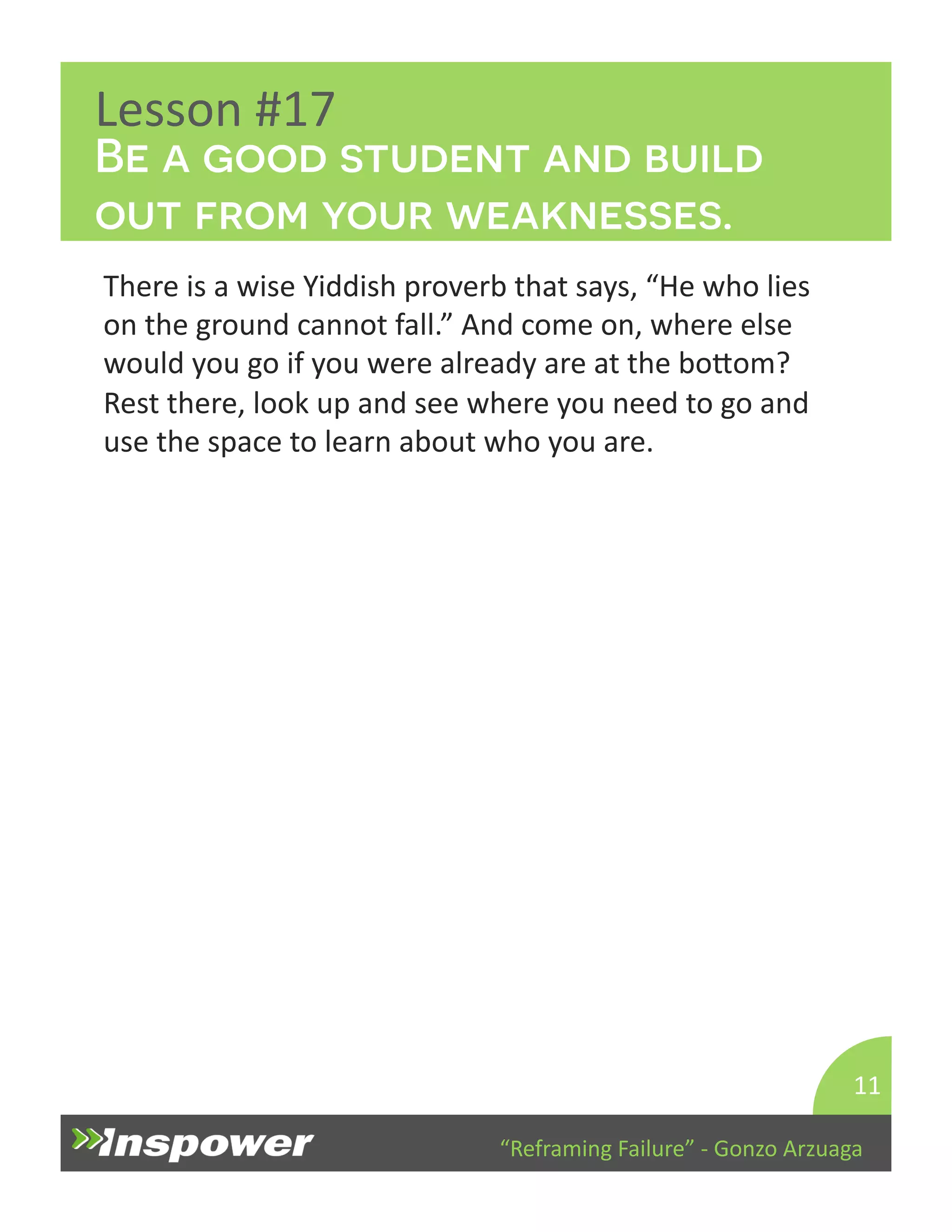 Be a good student and build 
out from your weaknesses. 
“Reframing 
Failure” 
-­‐ 
Gonzo 
Arzuaga 
Lesson 
#17 
There 
is 
a 
wise 
Yiddish 
proverb 
that 
says, 
“He 
who 
lies 
on 
the 
ground 
cannot 
fall.” 
And 
come 
on, 
where 
else 
would 
you 
go 
if 
you 
were 
already 
are 
at 
the 
boYom? 
Rest 
there, 
look 
up 
and 
see 
where 
you 
need 
to 
go 
and 
use 
the 
space 
to 
learn 
about 
who 
you 
are. 
11 
 