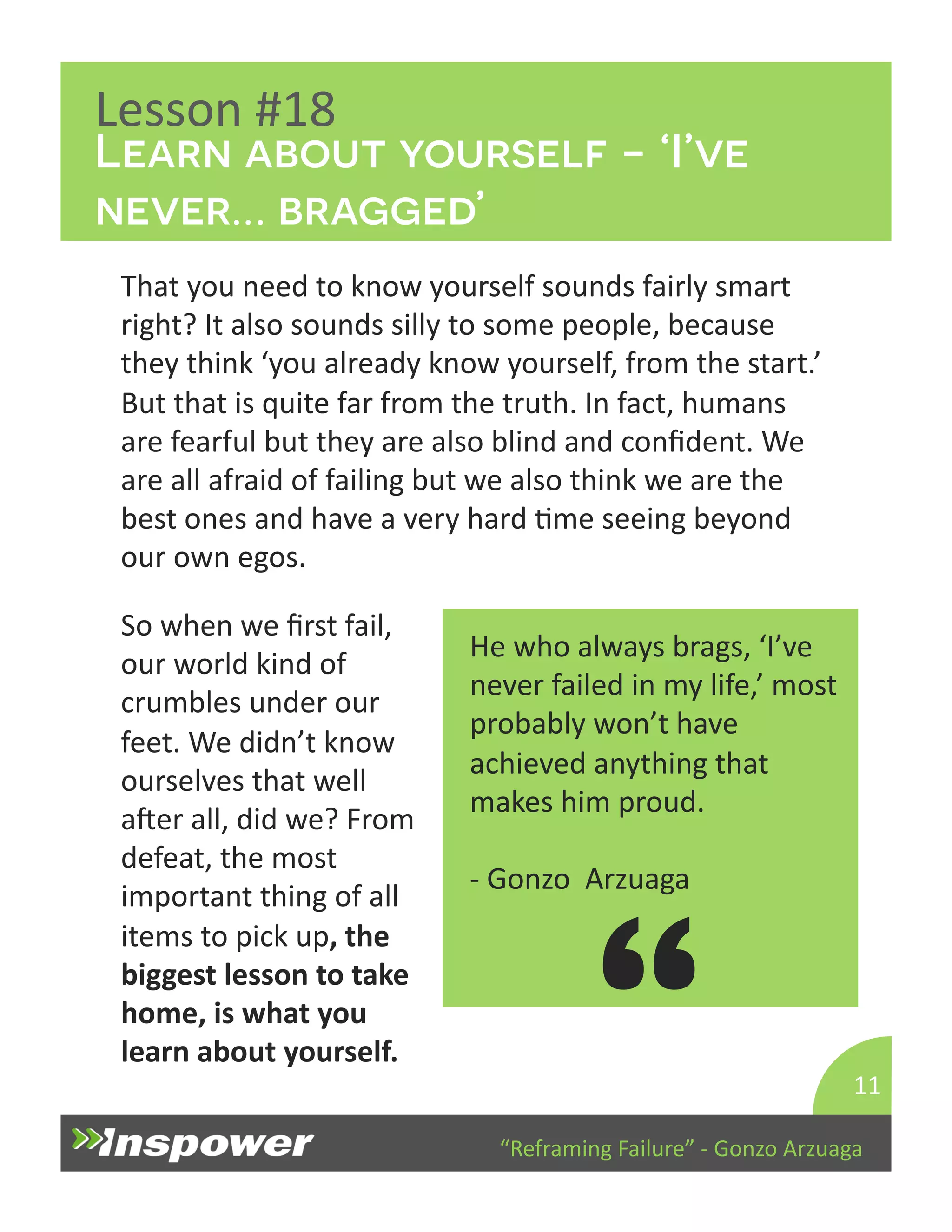 Learn about yourself - ‘I’ve 
never… bragged’ 
“Reframing 
Failure” 
-­‐ 
Gonzo 
Arzuaga 
Lesson 
#18 
That 
you 
need 
to 
know 
yourself 
sounds 
fairly 
smart 
right? 
It 
also 
sounds 
silly 
to 
some 
people, 
because 
they 
think 
‘you 
already 
know 
yourself, 
from 
the 
start.’ 
But 
that 
is 
quite 
far 
from 
the 
truth. 
In 
fact, 
humans 
are 
fearful 
but 
they 
are 
also 
blind 
and 
confident. 
We 
are 
all 
afraid 
of 
failing 
but 
we 
also 
think 
we 
are 
the 
best 
ones 
and 
have 
a 
very 
hard 
Dme 
seeing 
beyond 
our 
own 
egos. 
11 
He 
who 
always 
brags, 
‘I’ve 
never 
failed 
in 
my 
life,’ 
most 
probably 
won’t 
have 
achieved 
anything 
that 
makes 
him 
proud. 
-­‐ 
Gonzo 
Arzuaga 
“ 
So 
when 
we 
first 
fail, 
our 
world 
kind 
of 
crumbles 
under 
our 
feet. 
We 
didn’t 
know 
ourselves 
that 
well 
aper 
all, 
did 
we? 
From 
defeat, 
the 
most 
important 
thing 
of 
all 
items 
to 
pick 
up, 
the 
biggest 
lesson 
to 
take 
home, 
is 
what 
you 
learn 
about 
yourself. 
 