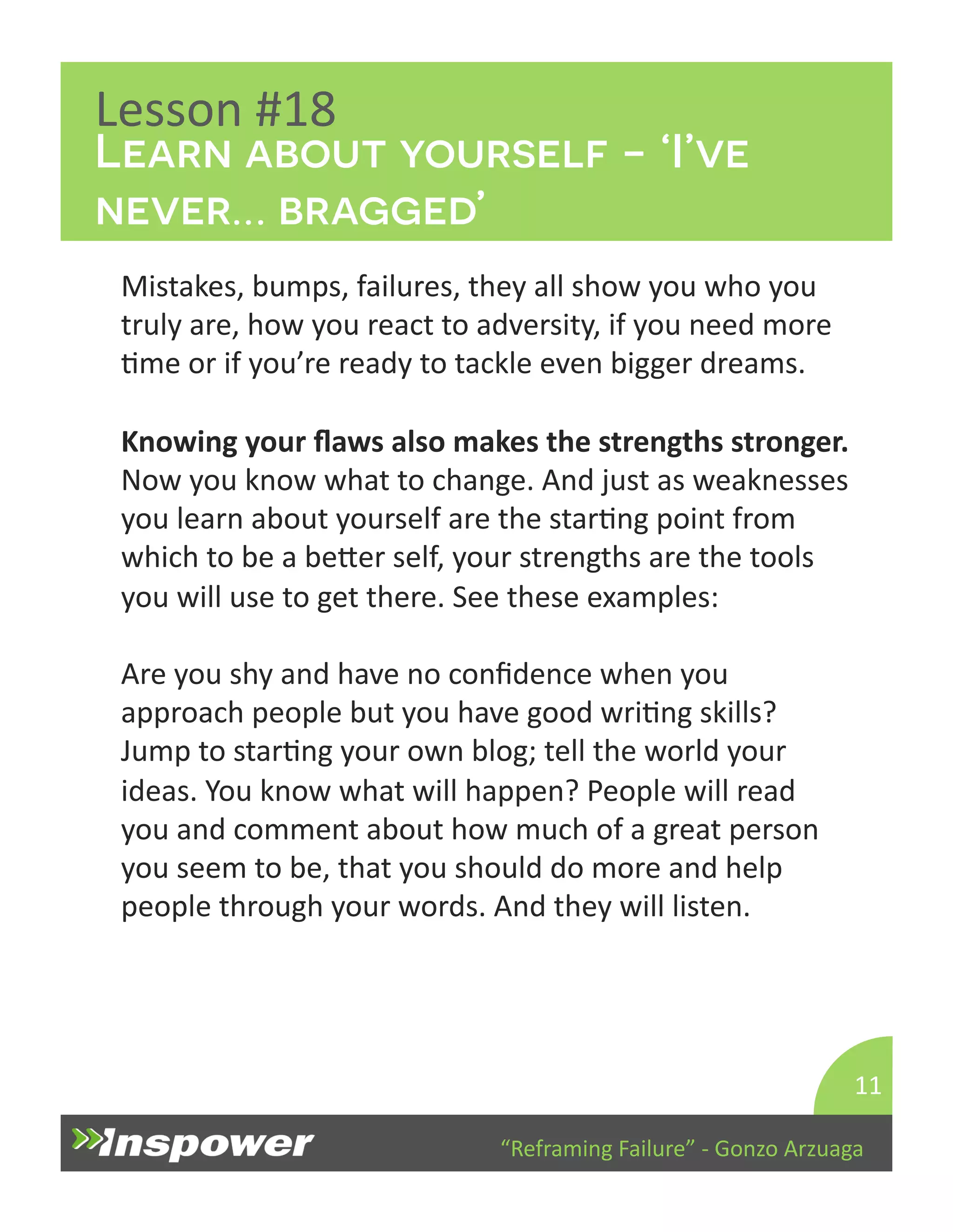 Learn about yourself - ‘I’ve 
never… bragged’ 
“Reframing 
Failure” 
-­‐ 
Gonzo 
Arzuaga 
Lesson 
#18 
Mistakes, 
bumps, 
failures, 
they 
all 
show 
you 
who 
you 
truly 
are, 
how 
you 
react 
to 
adversity, 
if 
you 
need 
more 
Dme 
or 
if 
you’re 
ready 
to 
tackle 
even 
bigger 
dreams. 
Knowing 
your 
flaws 
also 
makes 
the 
strengths 
stronger. 
Now 
you 
know 
what 
to 
change. 
And 
just 
as 
weaknesses 
you 
learn 
about 
yourself 
are 
the 
starDng 
point 
from 
which 
to 
be 
a 
beYer 
self, 
your 
strengths 
are 
the 
tools 
you 
will 
use 
to 
get 
there. 
See 
these 
examples: 
Are 
you 
shy 
and 
have 
no 
confidence 
when 
you 
approach 
people 
but 
you 
have 
good 
wriDng 
skills? 
Jump 
to 
starDng 
your 
own 
blog; 
tell 
the 
world 
your 
ideas. 
You 
know 
what 
will 
happen? 
People 
will 
read 
you 
and 
comment 
about 
how 
much 
of 
a 
great 
person 
you 
seem 
to 
be, 
that 
you 
should 
do 
more 
and 
help 
people 
through 
your 
words. 
And 
they 
will 
listen. 
11 
 